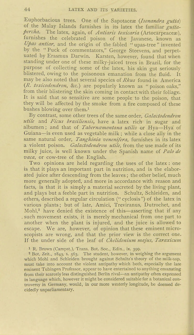 Euphoi-bacious trees. One of the Sapotaceae {Iso?iandra guttd) of the Malay Islands furnishes in its latex the familiar gutta- percha. The latex, again, of Antiaris toxicaria (Artocarpeaceai), furnishes the celebrated poison of the Javanese, known as Upas antiar, and the origin of the fabled  upas-tree  invented by the  Puck of commentators, George Steevens, and perpet- uated by Erasmus Darwin. Karsten, however, found that when standing under one of these milky-juiced trees in Brazil, for the purpose of collecting some of the latex, his skin got seriously blistered, owing to the poisonous emanation from the fluid. It may be also noted that several species of Rhus found in America {R. toxicodendron, &c.) are popularly known as  poison oaks, from their blistering the skin coming in contact with their foliage. It is said that so sensitive are some people to the poison, that they will be affected by the smoke from a fire composed of these bushes blowing over them.^ By contrast, some other trees of the same order, Galactodendron utile and Ficus brasiliensis, have a latex rich in sugar and alb umen; and that of TaberncEmontana utilis or Hya—Hya of Guiana—is even used as vegetable milk ; while a close ally in the same natural order, Tanghinia venenifera, furnishes in its latex a violent poison. Galactodendron utile, from the use made of its milky juice, is well known under the Spanish name of Palo de vaca, or cow-tree of the English. Two opinions are held regarding the uses of the latex : one is that it plays an important part in nutrition, and is the elabor- ated juice after descending from the leaves ; the other belief, much more generally adopted, and more in accordance with reason and facts, is that it is simply a material secreted by the living plant, and plays but a feeble part in nutrition. Schultz, Schleiden, and others, described a regular circulation ( cyclosis ) of the latex in various plants; but of late, Amici, Treviranus, Dutrochet, and Mohl,^ have denied the existence of this—asserting that if any . such movement exists, it is merely mechanical from one part to another w^hen the plant is injured, and the juice is allowed to escape. We are, however, of opinion that these eminent micro- scopists are wrong, and that the prior view is the correct one. If the under side of the leaf of Chelidoniuni niaj'us, Taraxicum 1 R. Brown (Campst.), Trans. Bot. Soc, Edin., ix. 399. 2 Bot. Zeit., 1843, s. 563. The student, however, in weighing the argument which Mohl and Schleiden brought against Schultz's theory of the milk-sap, must take into account the violent antipathy which both, especially the late eminent Tubingen Professor, appear to have entertained to anything emanating from their scarcely less distinguished Berlin rival—an antipathy often expressed in language which, however it might be considered suitable for a botanical con- troversy in Germany, would, in our more westerly longitude, be deemed de- cidedly unparliamentary.