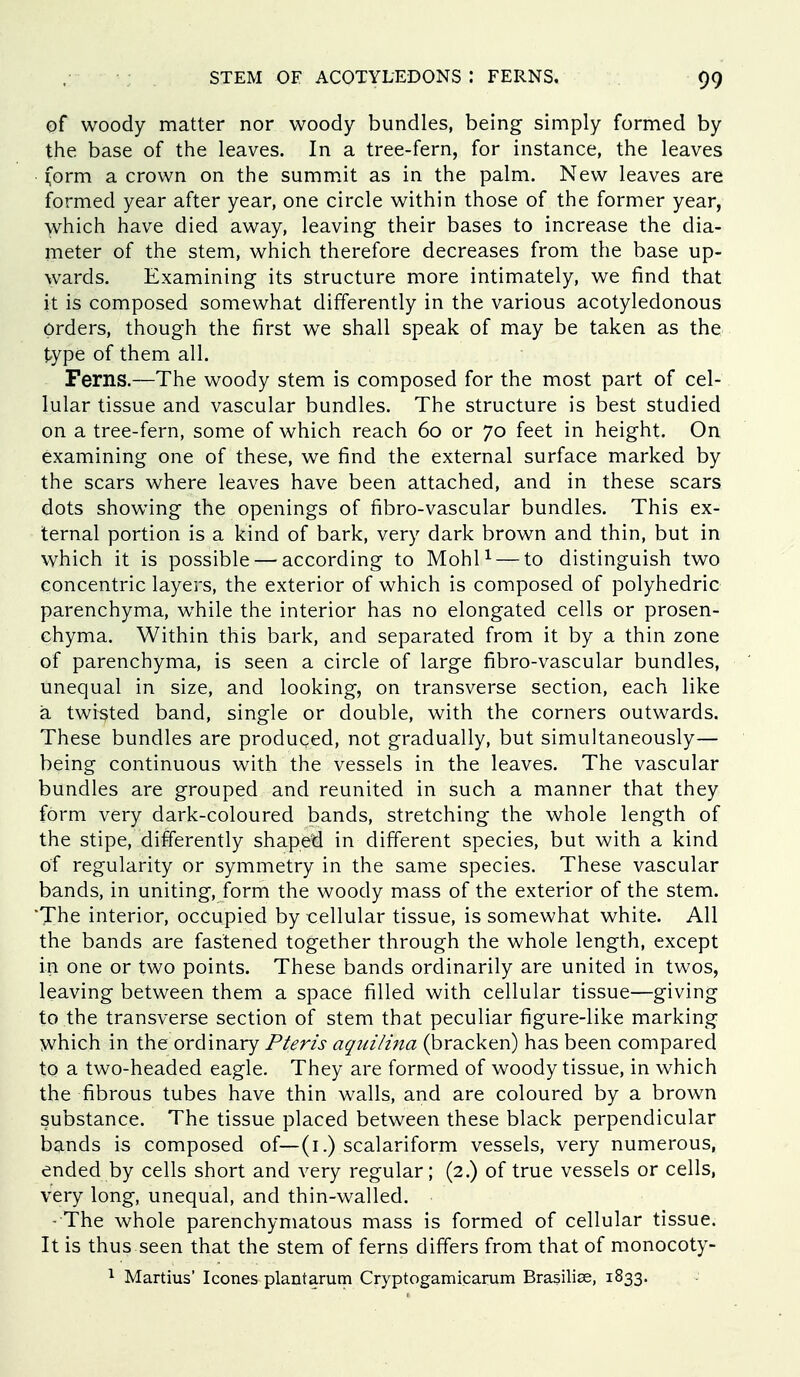 of woody matter nor woody bundles, being simply formed by the base of the leaves. In a tree-fern, for instance, the leaves • (orm a crown on the summat as in the palm. New leaves are formed year after year, one circle within those of the former year, -yvhich have died away, leaving their bases to increase the dia- nieter of the stem, which therefore decreases from the base up- wards. Examining its structure more intimately, we find that it is composed somewhat differently in the various acotyledonous orders, though the first we shall speak of may be taken as the type of them all. Ferns.—The woody stem is composed for the most part of cel- lular tissue and vascular bundles. The structure is best studied on a tree-fern, some of which reach 60 or 70 feet in height. On examining one of these, we find the external surface marked by the scars where leaves have been attached, and in these scars dots showing the openings of fibro-vascular bundles. This ex- ternal portion is a kind of bark, very dark brown and thin, but in which it is possible — according to MohU — to distinguish two concentric layers, the exterior of which is composed of polyhedric parenchyma, while the interior has no elongated cells or prosen- chyma. Within this bark, and separated from it by a thin zone of parenchyma, is seen a circle of large fibro-vascular bundles, unequal in size, and looking, on transverse section, each like a twisted band, single or double, with the corners outwards. These bundles are produced, not gradually, but simultaneously— being continuous with the vessels in the leaves. The vascular bundles are grouped and reunited in such a manner that they form very dark-coloured bands, stretching the whole length of the stipe, differently shaped in different species, but with a kind of regularity or symmetry in the same species. These vascular bands, in uniting, form the woody mass of the exterior of the stem. 'The interior, occupied by cellular tissue, is somewhat white. All the bands are fastened together through the whole length, except in one or two points. These bands ordinarily are united in twos, leaving between them a space filled with cellular tissue—giving to the transverse section of stem that peculiar figure-like marking which in the ordinary Pteris aquilina (bracken) has been compared to a two-headed eagle. They are formed of woody tissue, in which the fibrous tubes have thin walls, and are coloured by a brown substance. The tissue placed between these black perpendicular bands is composed of—(i.) scalariform vessels, very numerous, ended by cells short and very regular; (2.) of true vessels or cells, very long, unequal, and thin-walled. - The whole parenchymatous mass is formed of cellular tissue. It is thus seen that the stem of ferns differs from that of monocoty- ^ Martius' Icones plantarum Cryptogamicarum Brasiliae, 1833.