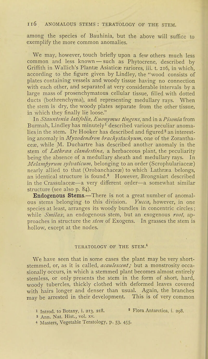 Il6 ANOMALOUS STEMS: TERATOLOGY OF THE STEM. among the species of Bauhinia, but the above will suffice to exemplify the more common anomalies. We may, however, touch briefly upon a few others much less common and less known — such as Phytocrene, described by Griffith in Wallich's Plantae Asiaticag rariores, iii. t. 216, in which, according to the figure given by Lindley, the wood consists of plates containing vessels and woody tissue having no connection with each other, and separated at very considerable intervals by a large mass of prosenchymatous cellular tissue, filled with dotted ducts (bothrenchyma), and representing medullary rays. When the stem is dry, the woody plates separate from the other tissue, in which they finally lie loose. In Statintoiiia latifolia, Euo7iymus imgens, and in diPisonia from Burmah, Lindley has minutely^ described various peculiar anoma- lies in the stem. Dr Hooker has described and figured ^ an interest- ing anomaly in Myzodendron brachystachyum, one of the Zorantha- ceae, while _M. Duchartre has described another anomaly in the stem of Lathrcea claftdestina, a herbaceous plant, the peculiarity being the absence of a medullary sheath and medullary rays. In Melampyrum sylvaticuin, belonging to an order (Scrophulariaceas) nearly allied to that (Orobanchaceas) to which Lathrasa belongs, an identical structure is found.' However, Brongniart described in the Crassulacese—a very different order—a somewhat similar structure (see also p. 84). Endogenous Stems.—There is not a great number of anomal- ous stems belonging to this division. Yucca, however, in one species at least, arranges its woody bundles in concentric circles ; while Smilax, an endogenous stem, but an exogenous root, ap- proaches in structure the stem of Exogens. In grasses the stem is hollow, except at the nodes. TERATOLOGY OF THE STEM.* We have seen that in some cases the plant may be very short- stemmed, or, as it is called, acaulescent; but a monstrosity occa- sionally occurs, in which a stemmed plant becomes almost entirely stemless, or only presents the stem in the form of short, hard, woody tubercles, thickly clothed with deformed leaves covered with hairs longer and denser than usual. Again, the branches may be arrested in their development. This is of very common 1 Introd. to Botany, i. 213, 218. * Flora Antarctica, i. 298. 3 Ann. Nat. Hist., vol. xv. •» Masters, Vegetable Teratology, p. 53, 455.