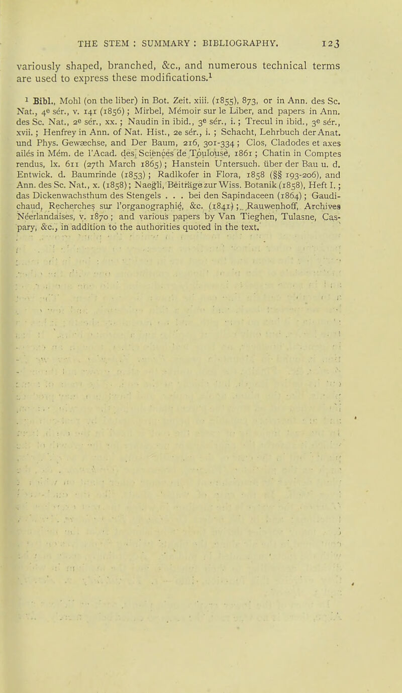 variously shaped, branched, &c., and numerous technical terms are used to express these modifications.^ 1 Bibl., Mohl (on the liber) in Bot. Zeit. xiii. (1855), 873, or in Ann. des Sc. Nat., 46 s6t., v. 141 (1856); Mirbel, Mdmoir sur le Liber, and papers in Ann. des Sc. Nat., 2^ ser., xx.; Naudin in ibid., 3^ s6r., i.; Trecul in ibid., 36 s6t., xvii.; Henfrey in Ann. of Nat. Hist., 2e s^r., i. ; Schacht, Lehrbuch der Anat. und Phys. Gewaechse, and Der Baum, 216, 301-334; CIos, Cladodes et axes ail^s in Mdm. de I'Acad. des^ Sciences de Tpulous^, 1861; Chatin in Comptes rendus, Ix. 611 (27th March 1865); Hanstein Untersuch. iiber der Bau u. d. Entwick. d. Baumrinde (1853); Radlkofer in Flora, 1858 (§§ 193-206), and Ann. des Sc. Nat., x. (1858); Naegli, B6itragezurWiss. Botanik (1858), Heft I.; das Dickenwachsthum des Stengels . . . bei den Sapindaceen (1864); Gaudi- chaud, Recherches sux I'organographi^, &c. ^1841);., Rauwenhoff, Archives Neerlandaises, y. 1870; and various papers by Van Tieghen, Tulasne, Cas- pary, &c., in addition to the authorities quoted in the text.