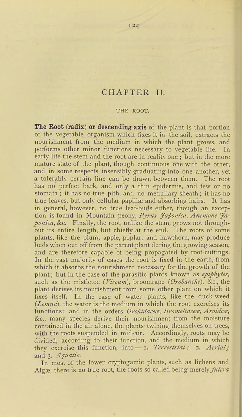 CHAPTER II. THE ROOT. The Root (radix) or descending axis of the plant is that portion of the vegetable organism which fixes it in the soil, extracts the nourishment from the medium in which the plant grows, and performs other minor functions necessary to vegetable life. In early life the stem and the root are in reality one ; but in the more mature state of the plant, though continuous one with the other, and in some respects insensibly graduating into one another, yet a tolerably certain line can be drawn between them. The root has no perfect bark, and only a thin epidermis, and few or no stomata ; it has no true pith, and no medullary sheath ; it has no true leaves, but only cellular papillse and absorbing hairs. It has in general, however, no true leaf-buds either, though an excep- tion is found in Mountain peony, Pyrus Jap07iica, Anemone Ja- ponica, &c. Finally, the root, unlike the stem, grows not through- out its entire length, but chiefly at the end. The roots of some plants, like the plum, apple, poplar, and hawthorn, may produce buds when cut off from the parent plant during the growing season, and are therefore capable of being propagated by root-cuttings. In the vast majority of cases the root is fixed in the earth, from which it absorbs the nourishment necessary for the growth of the plant; but in the case of the parasitic plants known as epiphytes, such as the mistletoe {Viscuin), broomrape {Orobanche), &c., the plant derives its nourishment from some other plant on which it fixes itself. In the case of water - plants, like the duck-weed {Lemna), the water is the medium in which the root exercises its functions; and in the orders Orchidacece, B^'oineliacece, Aroidta:, &c., many species derive their nourishment from the moisture contained in the air alone, the plants twining themselves on trees, with the roots suspended in mid-air. Accordingly, roots may be divided, according to their function, and the medium in which they exercise this function, into—i. Terrestrial; 2. Aerialj and 3. Aquatic. In most of the lower cryptogamic plants, such as lichens and Algae, there is no true root, the roots so called being merely fulcra