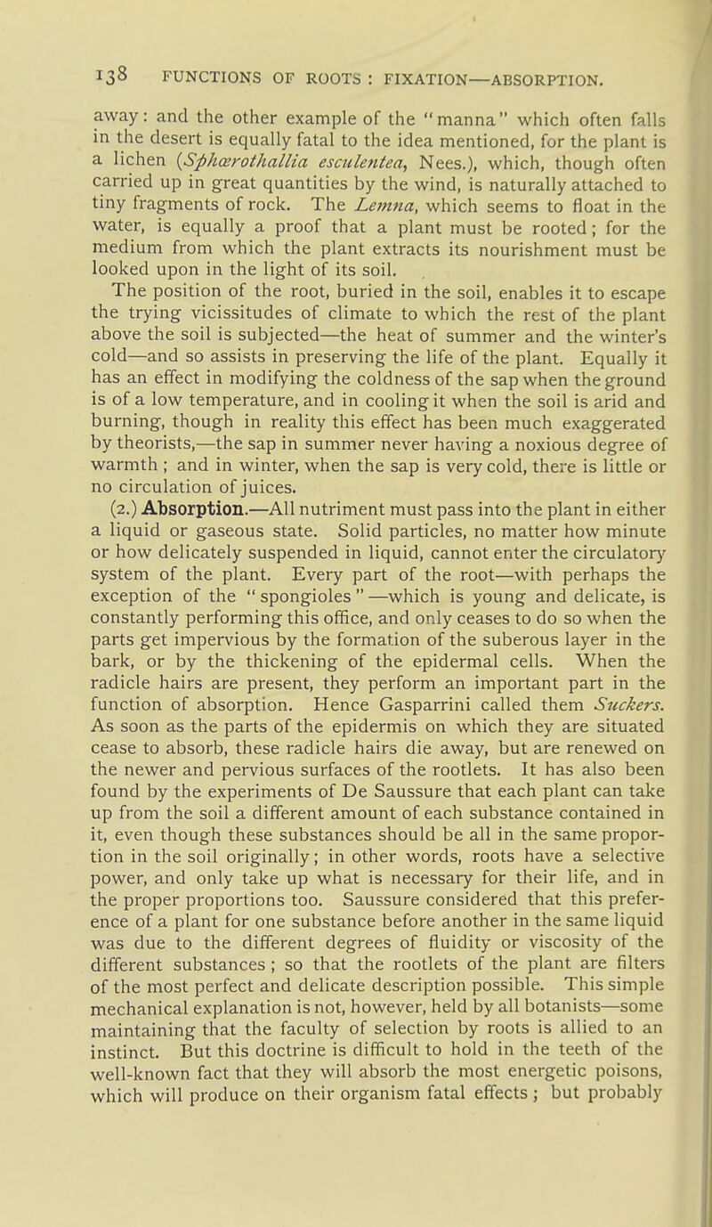 away: and the other example of the manna which often falls in the desert is equally fatal to the idea mentioned, for the plant is a lichen {Sphoerothallia esculentea, Nees.), which, though often carried up in great quantities by the wind, is naturally attached to tiny fragments of rock. The Lemna, which seems to float in the water, is equally a proof that a plant must be rooted; for the medium from which the plant extracts its nourishment must be looked upon in the light of its soil. The position of the root, buried in the soil, enables it to escape the trying vicissitudes of climate to which the rest of the plant above the soil is subjected—the heat of summer and the winter's cold—and so assists in preserving the life of the plant. Equally it has an effect in modifying the coldness of the sap when the ground is of a low temperature, and in cooling it when the soil is arid and burning, though in reality this effect has been much exaggerated by theorists,—the sap in summer never having a noxious degree of warmth ; and in winter, when the sap is very cold, there is little or no circulation of juices. (2.) Absorption.—All nutriment must pass into the plant in either a liquid or gaseous state. Solid particles, no matter how minute or how delicately suspended in liquid, cannot enter the circulatory system of the plant. Every part of the root—with perhaps the exception of the  spongioles  —which is young and delicate, is constantly performing this office, and only ceases to do so when the parts get impervious by the formation of the suberous layer in the bark, or by the thickening of the epidermal cells. When the radicle hairs are present, they perform an important part in the function of absorption. Hence Gasparrini called them Suckers. As soon as the parts of the epidermis on which they are situated cease to absorb, these radicle hairs die away, but are renewed on the newer and pervious surfaces of the rootlets. It has also been found by the experiments of De Saussure that each plant can take up from the soil a different amount of each substance contained in it, even though these substances should be all in the same propor- tion in the soil originally; in other words, roots have a selective power, and only take up what is necessary for their life, and in the proper proportions too. Saussure considered that this prefer- ence of a plant for one substance before another in the same liquid was due to the different degrees of fluidity or viscosity of the different substances ; so that the rootlets of the plant are filters of the most perfect and delicate description possible. This simple mechanical explanation is not, however, held by all botanists—some maintaining that the faculty of selection by roots is allied to an instinct. But this doctrine is difficult to hold in the teeth of the well-known fact that they will absorb the most energetic poisons, which will produce on their organism fatal effects ; but probably