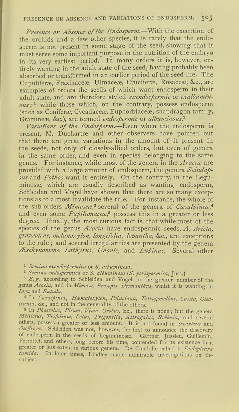 Presence or Absence of the Efidosperin.—Wiih. the exception of the orchids and a few other species, it is rarely that the endo- sperm is not present in some stage of the seed, showing that it must serve some important purpose in the nutrition of the embryo in its very earliest period. In many orders it is, however, en- tirely wanting in the adult state of the seed, having probably been absorbed or transformed in an earlier period of the seed-life. The CupulifercC, Fraxinacese, Ulmaceas, Cruciferas, Rosacese, &c., are examples of orders the seeds of which want endosperm in their adult state, and are therefore styled exendosperinic or exalbtimin- ousj'^ while those which, on the contrary, possess endosperm (such as Conifera2, Cycadacese, Euphorbiaceae, snapdragon family, Gramineas, &c.), are termed endospermic or albuminous? Variations of the Endosperm.—Even when the endosperm is present, M. Duchartre and other observers have pointed out that there are great variations in the amount of it present in the seeds, not only of closely-allied orders, but even of genera in the same order, and even in species belonging to the same genus. For instance, while most of the genera in the AracecB are provided with a large amount of endosperm, the genera Scindap- sus and Pothos want it entirely. On the contrary, in the Legu- minosEe, which are usually described as wanting endosperm, Schleiden and Vogel have shown that there are so many excep- tions as to almost invalidate the rule. For instance, the whole of the sub-orders MijnosecB? several of the genera of CcEsalpinece,^ and even some Papilionacece^ possess this in a greater or less degree. Finally, the most curious fact is, that while most of the species of the genus Acacia have endospermic seeds, A. stricta, graveolens, melanoxylon, longifolia, lopantha, &c., are exceptions to the rule ; and several irregularities are presented by the genera ^schynojnene, Lathyrus, Ononis, and Ltipinus. Several other ^ Semina exendospermica or S. albuminosa. 2 Semina endospermica or 5. albuminosa (S. perispermica, Juss.) 3 E.g., according to Schleiden and Vogel, in the greater number of the genus Acacia, and in Mimosa, Prosopis, Desmanthus, whilst it is wanting in Inga and Entada. In CcBsalpinia, Hcematoxylon, Poinciana, Tctragonolbus, Cassia, Gled- iischia. Sec, and not in the generality of the others. 5 In Phaseolus, Pisum, Vicia, Orobtis, &c., there is none; but the genera Meiilotus, Trifolium, Lotus, Trigonella, Astragalus, Robinia, and several others, possess a greater or less amount. It is not found in Swartzics and GeoffreycB. Schleiden was not, however, the first to announce the discovery of endosperm in the seeds of Leguminosae. Gartner, Jussieu, Guillemin, Perrottet, and others, long before his time, contended for its existence in a greater or less extent in various genera. De Candolle called it Eftdopleura liimida. In later times, Lindley made admirable investigations on the subject.