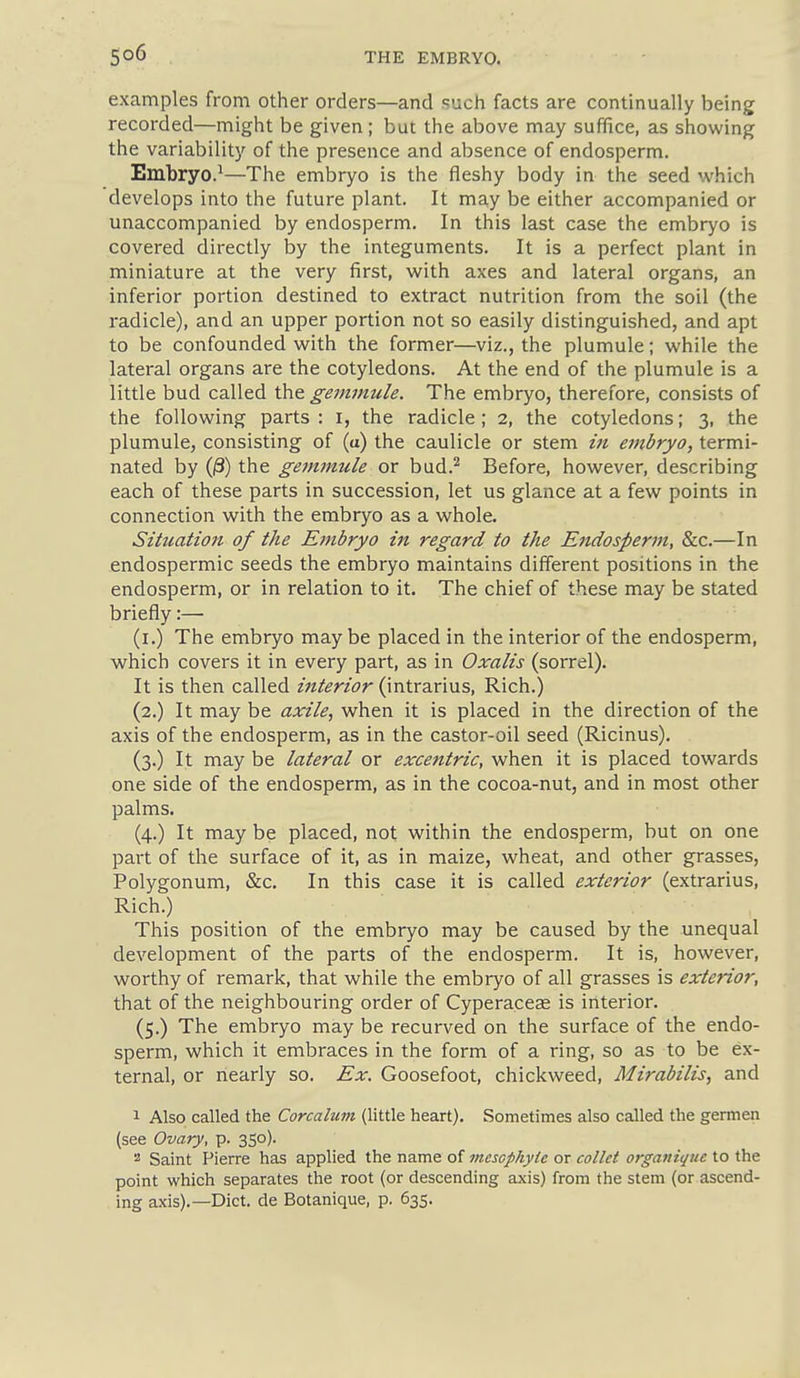 examples from other orders—and such facts are continually being recorded—might be given; but the above may suffice, as showing ' the variability of the presence and absence of endosperm. ' Embryo.^—The embryo is the fleshy body in the seed which develops into the future plant. It may be either accompanied or unaccompanied by endosperm. In this last case the embryo is covered directly by the integuments. It is a perfect plant in miniature at the very first, with axes and lateral organs, an ; inferior portion destined to extract nutrition from the soil (the ' radicle), and an upper portion not so easily distinguished, and apt | to be confounded with the former—viz., the plumule; while the ' lateral organs are the cotyledons. At the end of the plumule is a little bud called the gemmule. The embryo, therefore, consists of the following parts : i, the radicle ; 2, the cotyledons; 3, the plumule, consisting of (u) the caulicle or stem in embryo, termi- 1 nated by O) the gemmule or bud.^ Before, however, describing i each of these parts in succession, let us glance at a few points in | connection with the embryo as a whole. I Situation of the Embryo in regard to the Endosperm, &c.—In j endospermic seeds the embryo maintains different positions in the endosperm, or in relation to it. The chief of these may be stated briefly:— (i.) The embryo may be placed in the interior of the endosperm, which covers it in every part, as in Oxalis (sorrel). : It is then called interior (intrarius, Rich.) (2.) It may be axile, when it is placed in the direction of the j axis of the endosperm, as in the castor-oil seed (Ricinus). j (3.) It may be lateral or excentric, when it is placed towards one side of the endosperm, as in the cocoa-nut, and in most other palms. (4.) It may be placed, not within the endosperm, but on one part of the surface of it, as in maize, wheat, and other grasses. Polygonum, &c. In this case it is called exterior (extrarius. Rich.) ' This position of the embryo may be caused by the unequal | development of the parts of the endosperm. It is, however, j worthy of remark, that while the embryo of all grasses is exterior, ! that of the neighbouring order of Cyperace£e is interior. (5.) The embryo may be recurved on the surface of the endo- <■ sperm, which it embraces in the form of a ring, so as to be ex- j ternal, or nearly so. Ex. Goosefoot, chickweed, Mirabilis, and j 1 Also called the Corcalum (little heart). Sometimes also called the germen (see Ovary, p. 350). 2 Saint Pierre has applied the name of viesophyie or collet organique to the point which separates the root (or descending axis) from the stem (or ascend- ; ing axis).—Diet, de Botanique, p. 635. J