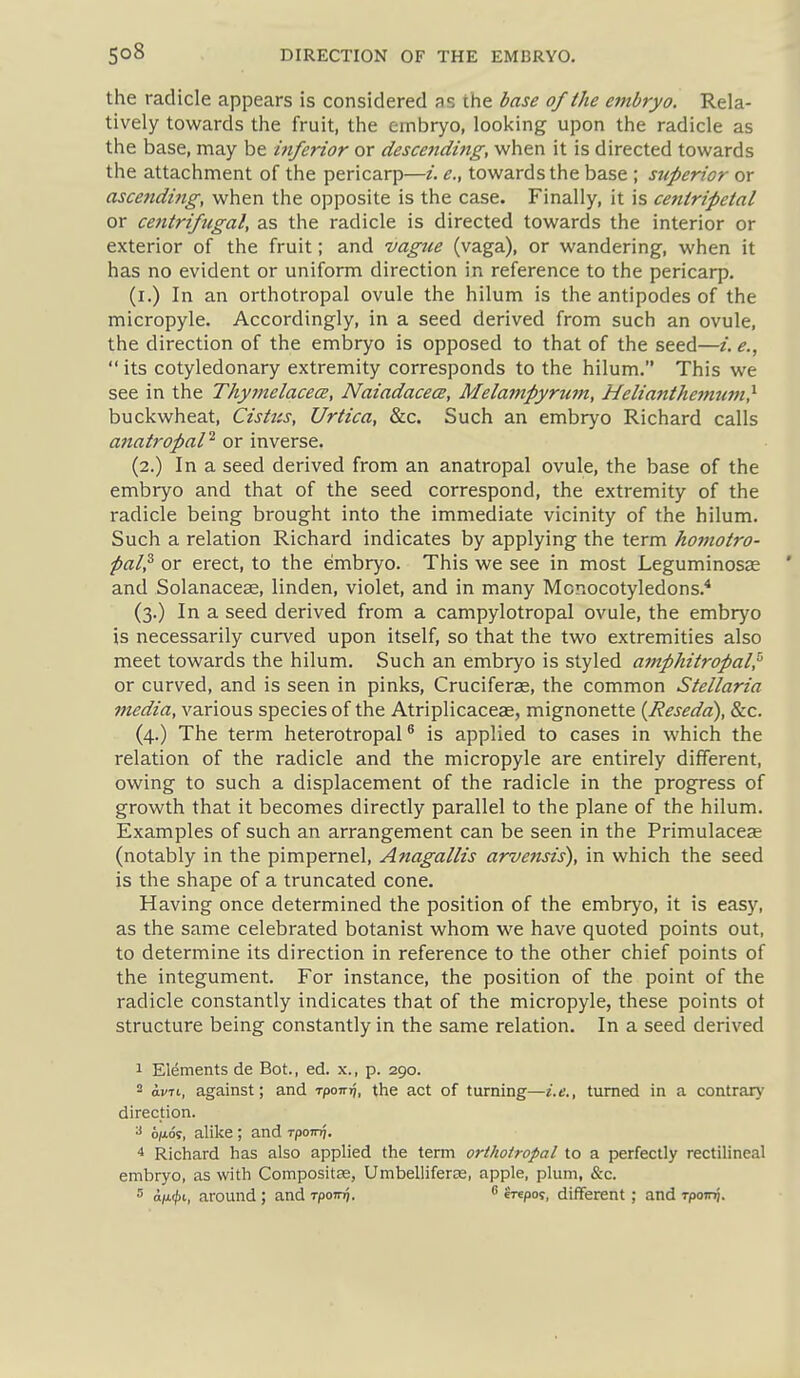 the radicle appears is considered as the base of the embryo. Rela- tively towards the fruit, the embryo, looking upon the radicle as the base, may be hiferior or descending, when it is directed towards the attachment of the pericarp—i. e., towards the base ; superior or ascending, when the opposite is the case. Finally, it is centripetal or centrifugal, as the radicle is directed towards the interior or exterior of the fruit; and vague (vaga), or wandering, when it has no evident or uniform direction in reference to the pericarp. (i.) In an orthotropal ovule the hilum is the antipodes of the micropyle. Accordingly, in a seed derived from such an ovule, the direction of the embryo is opposed to that of the seed—i. e.,  its cotyledonary extremity corresponds to the hilum. This we see in the Thymelacece, NaiadacecB, Melampyrum, Heliantheimim} buckwheat, Cistus, Urtica, &c. Such an embryo Richard calls anatropaP or inverse. (2.) In a seed derived from an anatropal ovule, the base of the embryo and that of the seed correspond, the extremity of the radicle being brought into the immediate vicinity of the hilum. Such a relation Richard indicates by applying the term homotro- fal^ or erect, to the embryo. This we see in most Leguminosze and Solanaceas, linden, violet, and in many Monocotyledons.* (3.) In a seed derived from a campylotropal ovule, the embryo is necessarily curved upon itself, so that the two extremities also meet towards the hilum. Such an embryo is styled amphitropal^'' or curved, and is seen in pinks, Cruciferae, the common Stellaria media, various species of the Atriplicaceae, mignonette {Reseda), &c. (4.) The term heterotropal ® is applied to cases in which the relation of the radicle and the micropyle are entirely difiFerent, owing to such a displacement of the radicle in the progress of growth that it becomes directly parallel to the plane of the hilum. Examples of such an arrangement can be seen in the Primulaceae (notably in the pimpernel, Anagallis arvensis), in which the seed is the shape of a truncated cone. Having once determined the position of the embryo, it is easy, as the same celebrated botanist whom M^e have quoted points out, to determine its direction in reference to the other chief points of the integument. For instance, the position of the point of the radicle constantly indicates that of the micropyle, these points ot structure being constantly in the same relation. In a seed derived 1 Elements de Bot., ed. x., p. 290. 2 ovTt, against; and T-pow^, the act of turning—i.e., turned in a contrary direction. s alike ; and Tpoirq. Richard has also applied the term orthotropal to a perfectly rectilineal embryo, as with Compositas, Umbelliferse, apple, plum, &c. 5 o/x(|)i, around; and rpoTi^. •> erepos, different; and rpomj.