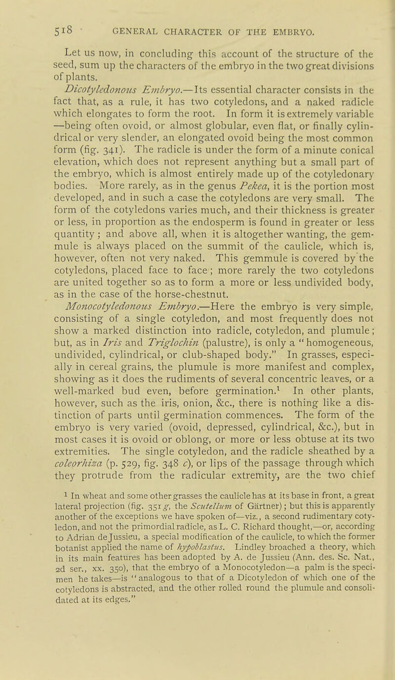 Let US now, in concluding- this account of the structure of the seed, sum up the characters of the embryo in the two great divisions of plants. Dicotyledofious Embryo.—Its essential character consists in the fact tliat, as a rule, it has two cotyledons, and a naked radicle which elongates to form the root. In form it is extremely variable —being often ovoid, or almost globular, even flat, or finally cylin- drical or very slender, an elongated ovoid being the most common form (fig. 341). The radicle is under the form of a minute conical elevation, which does not represent anything but a small part of the embryo, which is almost entirely made up of the cotyledonary bodies. More rarely, as in the genus Pekea, it is the portion most developed, and in such a case the cotyledons are very small. The form of the cotyledons varies much, and their thickness is greater or less, in proportion as the endosperm is found in greater or less quantity ; and above all, when it is altogether wanting, the gem- mule is always placed on the summit of the caulicle, which is, however, often not very naked. This gemmule is covered by the cotyledons, placed face to face ; more rarely the two cotyledons are united together so as to form a more or less undivided body, as in the case of the horse-chestnut. Mo7iocotyledonous Embryo.—Here the embryo is very simple, consisting of a single cotyledon, and most frequently does not show a marked distinction into radicle, cotyledon, and plumule; but, as in Iris and Triglochin (palustre), is only a  homogeneous, undivided, cylindrical, or club-shaped body. In grasses, especi- ally in cereal grains, the plumule is more manifest and complex, showing as it does the rudiments of several concentric leaves, or a well-marked bud even, before germination.^ In other plants, however, such as the iris, onion, &c., there is nothing like a dis- tinction of parts until germination commences. The form of the embryo is very varied (ovoid, depressed, cylindrical, &c.), but in most cases it is ovoid or oblong, or more or less obtuse at its two extremities. The single cotyledon, and the radicle sheathed by a coleorhiza (p. 529, fig. 348 c), or lips of the passage through which they protrude from the radicular extremity, are the two chief 1 In wheat and some other grasses the caulicle has at its base in front, a great lateral projection (fig. 351 g, the Scutelbim of Gartner); but this is apparently another of the exceptions we have spoken of—viz., a second rudimentary coty- ledon, and not the primordial radicle, asL. C. Richard thought,—or, according to Adrian de Jussieu, a special modification of the caulicle, to which the former botanist applied the name of hypoblasUis. Lindley broached a theory, which in its main features has been adopted by A. de Jussieu (Ann. des. Sc. Nat., 2d ser., XX. 350), that the embryo of a Monocotyledon—a palm is the speci- men he takes—is analogous to that of a Dicotyledon of which one of the cotyledons is abstracted, and the other rolled round the plumule and consoli- dated at its edges.