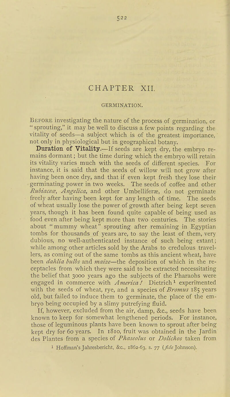 CHAPTER XII. GERMINATION. Before investigating the nature of the process of germination, or  sprouting, it may be well to discuss a few points regarding the vitality of seeds—a subject which is of the greatest importance, not only in physiological but in geographical botany. Duration of Vitality.—If seeds are kept dry, the embryo re- mains dormant; but the time during which the embryo will retain its vitality varies much with the seeds of different species. For instance, it is said that the seeds of willow will not grow after having been once dry, and that if even kept fresh they lose their germinating power in two weeks. The seeds of coffee and other RubiacecB, Angelica, and other Umbelliferas, do not germinate freely after having been kept for any length of time. The seeds of wheat usually lose the power of growth after being kept seven years, though it has been found quite capable of being used as food even after being kept more than two centuries. The stories about  mummy wheat sprouting after remaining in Egyptian tombs for thousands of years are, to say the least of them, very dubious, no well-authenticated instance of such being extant; while among other articles sold by the Arabs to credulous travel- lers, as coming out of the same tombs as this ancient wheat, have been dahlia bulbs and maize—the deposition of which in the re- ceptacles from which they were said to be extracted necessitating the belief that 3000 years ago the subjects of the Pharaohs were engaged in commerce with America! Dietrich^ experimented with the seeds of wheat, rye, and a species oi Bromus 185 years old, but failed to induce them to germinate, the place of the em- bryo being occupied by a slimy putrefying fluid. If, however, excluded from the air, damp, &c., seeds have been known to keep for somewhat lengthened periods. For instance, those of leguminous plants have been known to sprout after being kept dry for 60 years. In 1810, fruit was obtained in the Jardin des Plantes from a species of Phaseolus or Dolichos taken from 1 Hoffman's Jahresbericht, &c., 1862-63, s. 77 (^rfe Johnson).