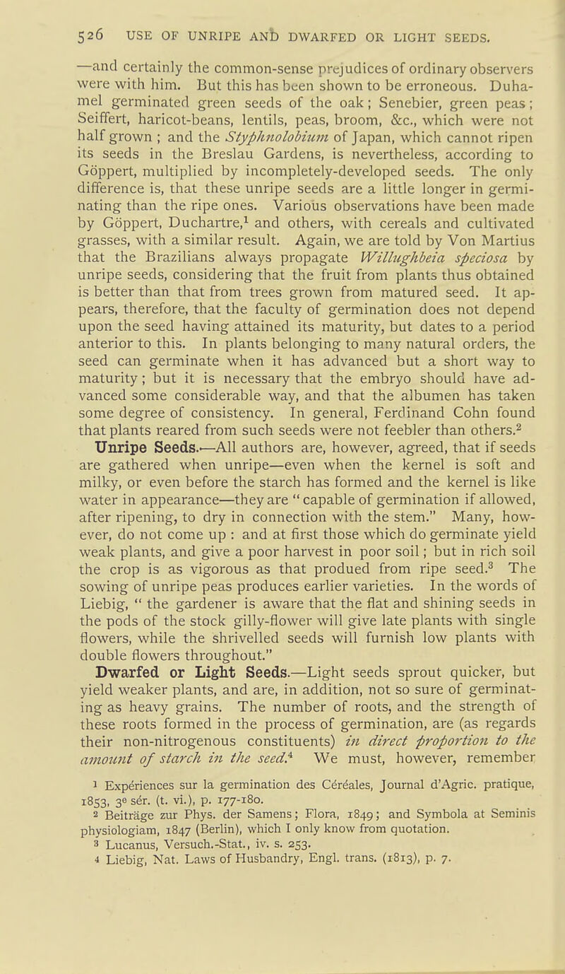 —and certainly the common-sense prejudices of ordinary observers were with him. But this has been shown to be erroneous. Duha- mel germinated green seeds of the oak; Senebier, green peas; Seiffert, haricot-beans, lentils, peas, broom, &c., which were not half grown ; and the Styphnolobium of Japan, which cannot ripen its seeds in the Breslau Gardens, is nevertheless, according to Goppert, multiplied by incompletely-developed seeds. The only difference is, that these unripe seeds are a little longer in germi- nating than the ripe ones. Various observations have been made by Goppert, Duchartre,^ and others, with cereals and cultivated grasses, with a similar result. Again, we are told by Von Martius that the Brazilians always propagate Willughbeia speciosa by unripe seeds, considering that the fruit from plants thus obtained is better than that from trees grown from matured seed. It ap- pears, therefore, that the faculty of germination does not depend upon the seed having attained its maturity, but dates to a period anterior to this. In plants belonging to many natural orders, the seed can germinate when it has advanced but a short way to maturity; but it is necessary that the embryo should have ad- vanced some considerable way, and that the albumen has taken some degree of consistency. In general, Ferdinand Cohn found that plants reared from such seeds were not feebler than others.^ Unripe Seeds.-—All authors are, however, agreed, that if seeds are gathered when unripe—even when the kernel is soft and milky, or even before the starch has formed and the kernel is like water in appearance—they are  capable of germination if allowed, after ripening, to dry in connection with the stem. Many, how- ever, do not come up : and at first those which do germinate yield weak plants, and give a poor harvest in poor soil; but in rich soil the crop is as vigorous as that produed from ripe seed.^ The sowing of unripe peas produces earlier varieties. In the words of Liebig,  the gardener is aware that the flat and shining seeds in the pods of the stock gilly-flower will give late plants with single flowers, while the shrivelled seeds will furnish low plants with double flowers throughout. Dwarfed or Light Seeds.—Light seeds sprout quicker, but yield weaker plants, and are, in addition, not so sure of germinat- ing as heavy grains. The number of roots, and the strength of these roots formed in the process of germination, are (as regards their non-nitrogenous constituents) in direct proportion to the amount of starch in the seed^ We must, however, remember 1 Experiences sur la germination des Cdr^ales, Journal d'Agric. pratique, 1853, 36 ser. (t. vi.), p. 177-180. 2 Beitrage zur Phys. der Samens; Flora, 1849; and Symbola at Seminis physiologiam, 1847 (Berlin), which I only know from quotation. 3 Lucanus, Versuch.-Stat., iv. s. 253. 4 Liebig, Nat. Laws of Husbandry, Engl, trans. {1813), p. 7.