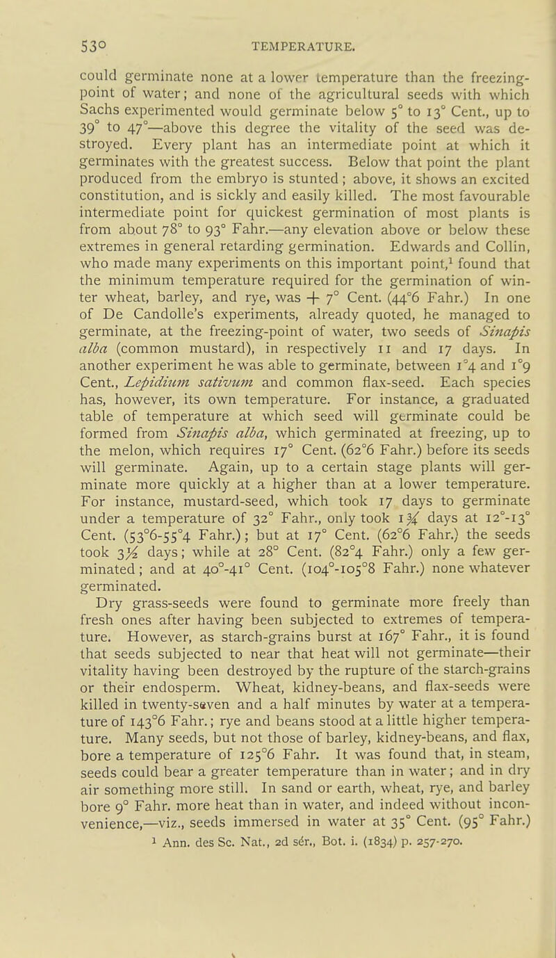 could germinate none at a lower temperature than the freezing- point of water; and none of the agricultural seeds with which Sachs experimented would germinate below 5° to 13° Cent., up to 39° to 47°—above this degree the vitality of the seed was de- stroyed. Every plant has an intermediate point at which it germinates with the greatest success. Below that point the plant produced from the embryo is stunted ; above, it shows an excited constitution, and is sickly and easily killed. The most favourable intermediate point for quickest germination of most plants is from about 78° to 93° Fahr.—any elevation above or below these extremes in general retarding germination. Edwards and Collin, who made many experiments on this important point,^ found that the minimum temperature required for the germination of win- ter wheat, barley, and rye, was -f 7° Cent. (44°6 Fahr.) In one of De CandoUe's experiments, already quoted, he managed to germinate, at the freezing-point of water, two seeds of Sinapis alba (common mustard), in respectively 11 and 17 days. In another experiment he was able to germinate, between 1^4 and i°9 Cent, Lepidiicm sativtim and common flax-seed. Each species has, however, its own temperature. For instance, a graduated table of temperature at which seed will germinate could be formed from Smapis alba, which germinated at freezing, up to the melon, which requires 17° Cent. (62°6 Fahr.) before its seeds will germinate. Again, up to a certain stage plants will ger- minate more quickly at a higher than at a lower temperature. For instance, mustard-seed, which took 17 days to germinate under a temperature of 32° Fahr., only took \)i days at I2°-I3° Cent. (53°6-S5°4 Fahr.); but at 17° Cent. (62°6 Fahr.) the seeds took y/z days; while at 28° Cent. (82°4 Fahr.) only a few ger- minated ; and at 40°-4i° Cent. (io4°-io5°8 Fahr.) none whatever germinated. Dry grass-seeds were found to germinate more freely than fresh ones after having been subjected to extremes of tempera- ture. However, as starch-grains burst at 167° Fahr., it is found that seeds subjected to near that heat will not germinate—their vitality having been destroyed by the rupture of the starch-grains or their endosperm. Wheat, kidney-beans, and flax-seeds were killed in twenty-saven and a half minutes by water at a tempera- ture of I43°6 Fahr.; rye and beans stood at a little higher tempera- ture. Many seeds, but not those of barley, kidney-beans, and flax, bore a temperature of I25°6 Fahr. It was found that, in steam, seeds could bear a greater temperature than in water; and in diy air something more still. In sand or earth, wheat, rye, and barley bore 9° Fahr. more heat than in water, and indeed without incon- venience,—viz., seeds immersed in water at 35° Cent. (95° Fahr.) 1 Ann. des Sc. Nat., 2d si^r., Bot. i. (1834) p. 257-270.