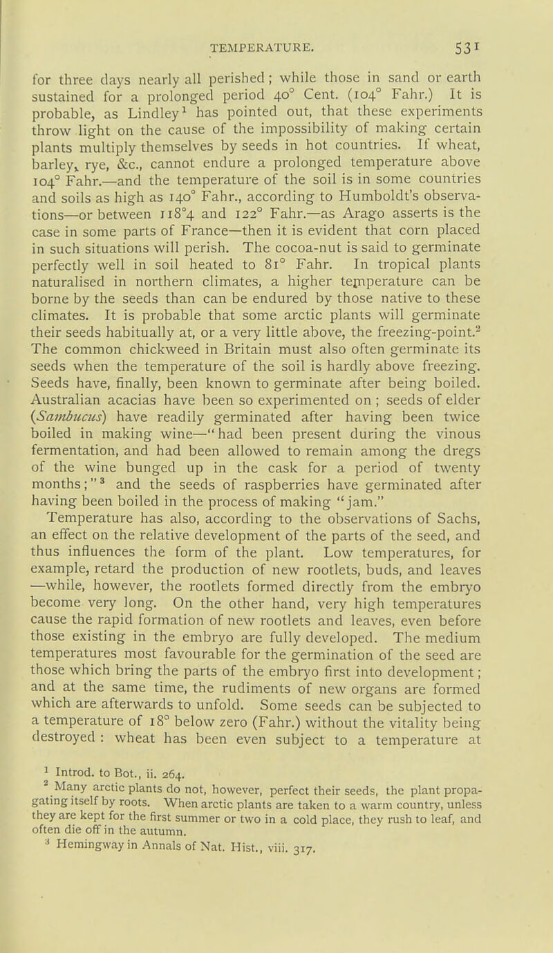 for three days nearly all perished ; while those in sand or earth sustained for a prolonged period 40° Cent. (104° Fahr.) It is probable, as Lindley^ has pointed out, that these experiments throw light on the cause of the impossibility of making certain plants multiply themselves by seeds in hot countries. If wheat, barley^ rye, &c., cannot endure a prolonged temperature above 104° Fahr.—and the temperature of the soil is in some countries and soils as high as 140° Fahr., according to Humboldt's observa- tions—or between ii8°4 and 122° Fahr.—as Arago asserts is the case in some parts of France—then it is evident that corn placed in such situations will perish. The cocoa-nut is said to germinate perfectly well in soil heated to 81° Fahr. In tropical plants naturalised in northern climates, a higher tep-iperature can be borne by the seeds than can be endured by those native to these climates. It is probable that some arctic plants will germinate their seeds habitually at, or a very little above, the freezing-point.^ The common chickweed in Britain must also often germinate its seeds when the temperature of the soil is hardly above freezing. Seeds have, finally, been known to germinate after being boiled. Australian acacias have been so experimented on ; seeds of elder iSambucus) have readily germinated after having been twice boiled in making wine—had been present during the vinous fermentation, and had been allowed to remain among the dregs of the wine bunged up in the cask for a period of twenty months;' and the seeds of raspberries have germinated after having been boiled in the process of making jam. Temperature has also, according to the observations of Sachs, an effect on the relative development of the parts of the seed, and thus influences the form of the plant. Low temperatures, for example, retard the production of new rootlets, buds, and leaves —while, however, the rootlets formed directly from the embryo become very long. On the other hand, very high temperatures cause the rapid formation of new rootlets and leaves, even before those existing in the embryo are fully developed. The medium temperatures most favourable for the germination of the seed are those which bring the parts of the embryo first into development; and at the same time, the rudiments of new organs are formed which are afterwards to unfold. Some seeds can be subjected to a temperature of 18 below zero (Fahr.) without the vitality being destroyed : wheat has been even subject to a temperature at 1 Introd. to Bot., ii. 264. ^ Many arctic plants do not, however, perfect their seeds, the plant propa- gating itself by roots. When arctic plants are taken to a warm country, unless they are kept for the first summer or two in a cold place, they rush to leaf, and often die off in the autumn.