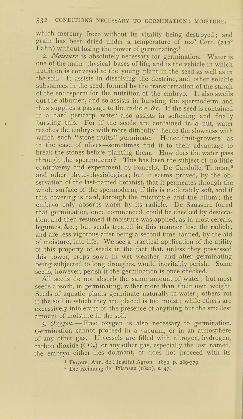which mercury froze without its vitality being destroyed; and grain has been dried under a temperature of ioo° Cent. (212'' Fahr.) without losing the power of germinating.^ 2. Moisture is absolutely necessary for germination. Water is one of the main physical bases of life, and is the vehicle in which nutrition is conveyed to the young plant in the seed as well as in the soil. It assists in dissolving the dextrine, and other soluble substances in the seed, formed by the transformation of the starch of the endosperm for the nutrition of the embryo. It also swells out the albumen, and so assists in bursting the spermoderm, and thus supplies a passage to the radicle, &c. If the seed is contained in a hard pericarp, water also assists in softening and finally bursting this. For if the seeds are contained in a nut, water reaches the embryo with more difficulty; hence the slowness with which such stone-fruits germinate. Hence fruit-growers^—as in the case of olives—sometimes find it to their advantage to break the stones before planting them. How does the water pass through the spermoderm? This has been the subject of no little controversy and experiment by Poncelot, De CandoUe, Tittman,^ and other phyto-physiologists; but it seems proved, by the ob- servation of the last-named botanist, that it permeates through the whole surface of the spermoderm, if this is moderately soft, and if this covering is hard, through the micropyle and the hilum; the embryo only absorbs water by its radicle. De Saussure found that germination, once commenced, could be checked by desicca- tion, and then resumed if moisture was applied, as in most cereals, legumes, &c.; but seeds treated in this manner lose the radicle, and are less vigorous after being a second time fanned, by the aid of moisture, into life. We see a practical application of the utility of this property of seeds in the fact that, unless they possessed this power, crops sown in wet weather, and after germinating being subjected to long droughts, would inevitably perish. Some seeds, however, perish if the germination is once checked. All seeds do not absorb the same amount of water; but most seeds absorb, in germinating, rather more than their own weight. Seeds of aquatic plants germinate naturally in water; others rot if the soil in which they are placed is too moist; while others are excessively intolerant of the presence of anything but the smallest amount of moisture in the soil. 3. Oxygen. — Free oxygen is also necessary to germination. Germination cannot proceed in a vacuum, or in an atmosphere of any other gas. If vessels are filled with nitrogen, hydrogen, carbon dioxide (CO2), or any other gas, especially the last named, the embryo either lies dormant, or does not proceed with its 1 Doyere, Ann. de I'lnstitut Agron., 1852, p. 269-379.  Die Keimung der Pflanzen (1821), s. 47.