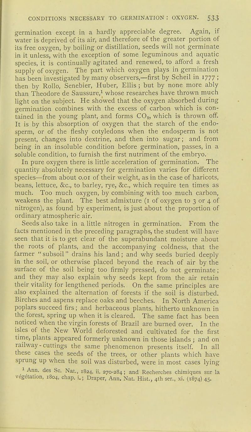 germination except in a hardly appreciable degree. Again, if water is deprived of its air, and therefore of the greater portion of its free oxygen, by boiling or distillation, seeds will not germinate in it unless, with the exception of some leguminous and aquatic species, it is continually agitated and renewed, to afford a fresh supply of oxygen. The part which oxygen plays in germination has been investigated by many observers,—first by Scheil in 1777 ; then by Rollo, Senebier, Huber, Ellis ; but by none more ably than Theodore de Saussure,^ whose researches have thrown much light on the subject. He showed that the oxygen absorbed during germination combines with the excess of carbon which is con- tained in the young plant, and forms CO2, which is thrown off. It is by this absorption of oxygen that the starch of the endo- sperm, or of the fleshy cotyledons when the endosperm is not present, changes into dextrine, and then into sugar; and from being in an insoluble condition before germination, passes, in a soluble condition, to furnish the first nutriment of the embryo. In pure oxygen there is little acceleration of germination. The quantity absolutely necessary for germination varies for different species—from about o.oi of their weight, as in the case of haricots, beans, lettuce, &c., to barley, rye, &c., which require ten times as much. Too much oxygen, by combining with too much carbon, weakens the plant. The best admixture (i of oxygen to 3 or 4 of nitrogen), as found by experiment, is just about the proportion of ordinary atmospheric air. Seeds also take in a little nitrogen in germination. From the facts mentioned in the preceding paragraphs, the student will have seen that it is to get clear of the superabundant moisture about the roots of plants, and the accompanying coldness, that the farmer  subsoil drains his land; and why seeds buried deeply in the soil, or otherwise placed beyond the reach of air by the surface of the soil being too firmly pressed, do not germinate; and they may also explain why seeds kept from the air retain their vitality for lengthened periods. On the same principles are also explained the alternation of forests if the soil is disturbed. Birches and aspens replace oaks and beeches. In North America poplars succeed firs; and herbaceous plants, hitherto unknown in the forest, spring up when it is cleared. The same fact has been noticed when the virgin forests of Brazil are burned over. In the isles of the New World deforested and cultivated for the first time, plants appeared formerly unknown in those islands ; and on railway-cuttings the same phenomenon presents itself. In all these cases the seeds of the trees, or other plants which have sprung up when the soil was disturbed, were in most cases lying 1 Ann. des Sc. Nat., 1824, ii- 270-284; and Recherches chimiques sur la vdg^tation, 1804, chap, i.; Draper, Ann. Nat. Hist., 4th sen, xi. (1874) 45.