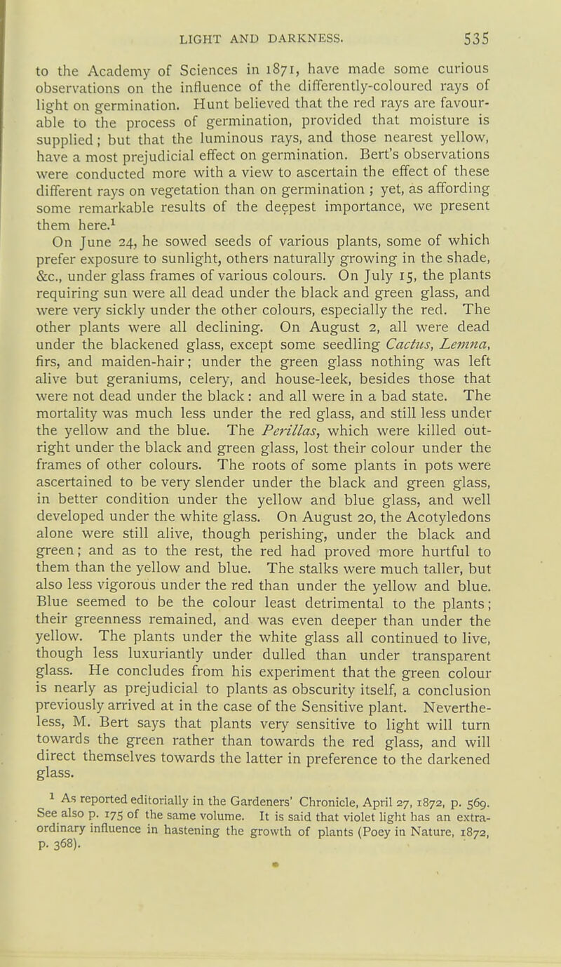 to the Academy of Sciences in 1871, have made some curious observations on the influence of the differently-coloured rays of light on germination. Hunt believed that the red rays are favour- able to the process of germination, provided that moisture is supplied; but that the luminous rays, and those nearest yellov^^, have a most prejudicial effect on germination. Bert's observations were conducted more with a view to ascertain the effect of these different rays on vegetation than on germination ; yet, as affording some remarkable results of the deepest importance, we present them here.^ On June 24, he sowed seeds of various plants, some of which prefer exposure to sunlight, others naturally growing in the shade, &c., under glass frames of various colours. On July 15, the plants requiring sun were all dead under the black and green glass, and were very sickly under the other colours, especially the red. The other plants were all declining. On August 2, all were dead under the blackened glass, except some seedling Cactus, Lemna, firs, and maiden-hair; under the green glass nothing was left alive but geraniums, celery, and house-leek, besides those that were not dead under the black : and all were in a bad state. The mortality was much less under the red glass, and still less under the yellow and the blue. The Perillas, which were killed out- right under the black and green glass, lost their colour under the frames of other colours. The roots of some plants in pots were ascertained to be very slender under the black and green glass, in better condition under the yellow and blue glass, and well developed under the white glass. On August 20, the Acotyledons alone were still alive, though perishing, under the black and green; and as to the rest, the red had proved more hurtful to them than the yellow and blue. The stalks were much taller, but also less vigorous under the red than under the yellow and blue. Blue seemed to be the colour least detrimental to the plants; their greenness remained, and was even deeper than under the yellow. The plants under the white glass all continued to live, though less luxuriantly under dulled than under transparent glass. He concludes from his experiment that the green colour is nearly as prejudicial to plants as obscurity itself, a conclusion previously arrived at in the case of the Sensitive plant. Neverthe- less, M. Bert says that plants very sensitive to light will turn towards the green rather than towards the red glass, and will direct themselves towards the latter in preference to the darkened glass. 1 As reported editorially in the Gardeners' Chronicle, April 27, 1872, p. 569. See also p. 175 of the same volume. It is said that violet light has an extra- ordinary influence in hastening the growth of plants (Poey in Nature, 1872, p. 368).