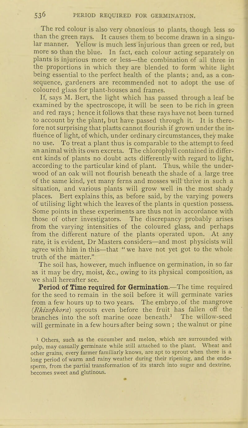 The red colour is also very obnoxious to plants, though less so than the green rays. It causes them to become drawn in a singu- lar manner. Yellow is much less injurious than green or red, but more so than the blue. In fact, each colour acting separately on plants is injurious more or less—the combination of all three in the proportions in which they are blended to form white light being essential to the perfect health of the plants; and, as a con- sequence, gardeners are recommended not to adopt the use of coloured glass for plant-houses and frames. If, says M. Bert, the light which has passed through a leaf be examined by the spectroscope, it will be seen to be rich in green and red rays ; hence it follows that these rays have not been turned to account by the plant, but have passed through it. It is there- fore not surprising that plartts cannot flourish if grown under the in- fluence of light, of which, under ordinary circumstances, they make no use. To treat a plant thus is comparable to the attempt to feed an animal with its own excreta. The chlorophyll contained in differ- ent kinds of plants no doubt acts differently with regard to light, according to the particular kind of plant. Thus, while the under- wood of an oak will not flourish beneath the shade of a large tree of the same kind, yet many ferns and mosses will thrive in such a situation, and various plants will grow well in the most shady places. Bert explains this, as before said, by the varying powers of utilising light which the leaves of the plants in question possess. Some points in these experiments are thus not in accordance with those of other investigators. The discrepancy probably arises from the varying intensities of the coloured glass, and perhaps from the different nature of the plants operated upon. At any rate, it is evident, Dr Masters considers—and most physicists will agree with him in this—that  we have not yet got to the whole truth of the matter. The soil has, however, much influence on germination, in so far as it may be dry, moist, &c., owing to its physical composition, as we shall hereafter see. Period of Time required for Germination.—The time required for the seed to remain in the soil before it will germinate varies from a few hours up to two years. The embryo.of the mangrove {Rhizophora) sprouts even before the fruit has fallen off the branches into the soft marine ooze beneath.The willow-seed will germinate in a few hours after being sown ; the walnut or pine ^ Others, such as the cucumber and melon, which are surrounded with pulp, may casually germinate while still attached to the plant. Wheat and other grains, every farmer familiarly knows, are apt to sprout when there is a long period of warm and rainy weather during their ripening, and the endo- sperm, from the partial transformation of its starch into sugar and dextrine, becomes sweet and glutinous.