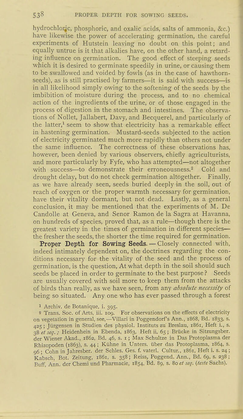 hydrochloi^c, phosphoric, and oxalic acids, salts of ammonia, &c.) have likewise the power of accelerating germination, the careful experiments of Hutstein leaving no doubt on this point; and equally untrue is it that alkalies have, on the other hand, a retard- ing influence on germination. The good effect of steeping seeds which it is desired to germinate speedily in urine, or causing them to be swallowed and voided by fowls (as in the case of hawthorn- seeds), as is still practised by farmers—it is said with success—is in all likelihood simply owing to the softening of the seeds by the imbibition of moisture during the process, and to no chemical action of the ingredients of the urine, or of those engaged in the process of digestion in the stomach and intestines. The observa- tions of Nollet, Jallabert, Davy, and Becquerel, and particularly of the latter,^ seem to show that electricity has a remarkable effect in hastening germination. Mustard-seeds subjected to the action of electricity germinated much more rapidly than others not under the same influence. The correctness of these obsen'ations has, however, been denied by various obser\'ers, chiefly agriculturists, and more particularly by Fyfe, who has attempted—not altogether with success—to demonstrate their erroneousness.^ Cold and drought delay, but do not check germination altogether. Finally, as we have already seen, seeds buried deeply in the soil, out of reach of oxygen or the proper warmth necessary for germination, have their vitality dormant, but not dead. Lastly, as a general conclusion, it may be mentioned that the experiments of M. De Candolle at Geneva, and Senor Ramon de la Sagra at Havanna, on hundreds of species, proved that, as a rule—though there is the greatest variety in the times of germination in different species— the fresher the seeds, the shorter the time required for germination. Proper Depth for Sowing Seeds. — Closely connected with, indeed intimately dependent on, the doctrines regarding the con- ditions necessary for the vitality of the seed and the process of germination, is the question. At what depth in the soil should such seeds be placed in order to germinate to the best purpose ? Seeds are usually covered with soil more to keep them from the attacks of birds than really, as we have seen, from any absolute necessity of being so situated. Any one who has ever passed through a forest ^ Archiv. de Botanique, i. 395. 2 Trans. Soc. of Arts, iii. 109. For observations on the effects of electricity on vegetation in general, see,—Villari in Poggendorf's Ann., 1868, Bd. 1833, s. 425; Jurgensen in Studien des physiol. Instituts zu Breslau, 1861, Heft i., s. 38 et seq.; Heidenhein in Ebenda, 1863, Heft ii. 65; Briicke in Sitzungsber. der Wiener Akad., 1862, Bd. 46, s. i; Max Schultze in Das Protoplasma der Rhizopoden (1863), s. 44; Kiihne in Unters. iiber das Protoplasma, 1864, s. 96 ; Cohn in Jahresber. der Schles. Ges. f. vaterl. Cultur., 1861, Heft i. s. 24 ; Kabsch, Bot. Zeitung, 1861, s. 358; Reiss, Poggend. Ann., Bd. 69, s. 238; Buff, Ann. der Chemi und Pharmacia, 1854, Bd. 89, s. 80 et scg. {teste Sachs).