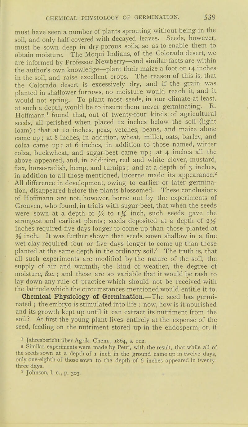 must have seen a number of plants sprouting without being in the soil, and only half covered with decayed leaves. Seeds, however, must be sown deep in dry porous soils, so as to enable them to obtain moisture. The Moqui Indians, of the Colorado desert, we are informed by Professor Newberry—and similar facts are within the author's own knowledge—plant their maize a foot or 14 inches in the soil, and raise excellent crops. The reason of this is, that the Colorado desert is excessively dry, and if the grain was planted in shallower furrows, no moisture would reach it, and it would not spring. To plant most seeds, in our climate at least, at such a depth, would be to insure them never germinating. R. Hoffmann ^ found that, out of twenty-four kinds of agricultural seeds, all perished when placed 12 inches below the soil (light loam); that at 10 inches, peas, vetches, beans, and maize alone came up ; at 8 inches, in addition, wheat, millet, oats, barley, and colza came up; at 6 inches, in addition to those named, winter colza, buckwheat, and sugar-beet came up; at 4 inches all the above appeared, and, in addition, red and white clover, mustard, flax, horse-radish, hemp, and turnips ; and at a depth of 3 inches, in addition to all those mentioned, lucerne made its appearance.^ All difference in development, owing to earlier or later germina- tion, disappeared before the plants blossomed. These conclusions of Hoffmann are not, however, borne out by the experiments of Grouven, who found, in trials with sugar-beet, that when the seeds were sown at a depth of ^ to i X inch, such seeds gave the strongest and earliest plants; seeds deposited at a depth oi 2)4. inches required five days longer to come up than those planted at ^ inch. It was further shown that seeds sown shallow in a fine wet clay required four or five days longer to come up than those planted at the same depth in the ordinary soil.^ The truth is, that all such experiments are modified by the nature of the soil, the supply of air and warmth, the kind of weather, the degree of moisture, &c.; and these are so variable that it would be rash to lay down any rule of practice which should not be received with the latitude which the circumstances mentioned would entitle it to. Chemical Physiology of Germination.—The seed has germi- nated ; the embryo is stimulated into life : now, how is it nourished and its growth kept up until it can extract its nutriment from the soil ? At first the young plant lives entirely at the expense of the seed, feeding on the nutriment stored up in the endosperm, or, if 1 Jahresbericht liber Agrik. Chem., 1864, s. 112. 2 Similar experiments were made by Petri, with the result, that while all of the seeds sown at a depth of i inch in the ground came up in twelve days, only one-eighth of those sown to the depth of 6 inches appeared in twenty- three days. Johnson, 1. c, p. 303.