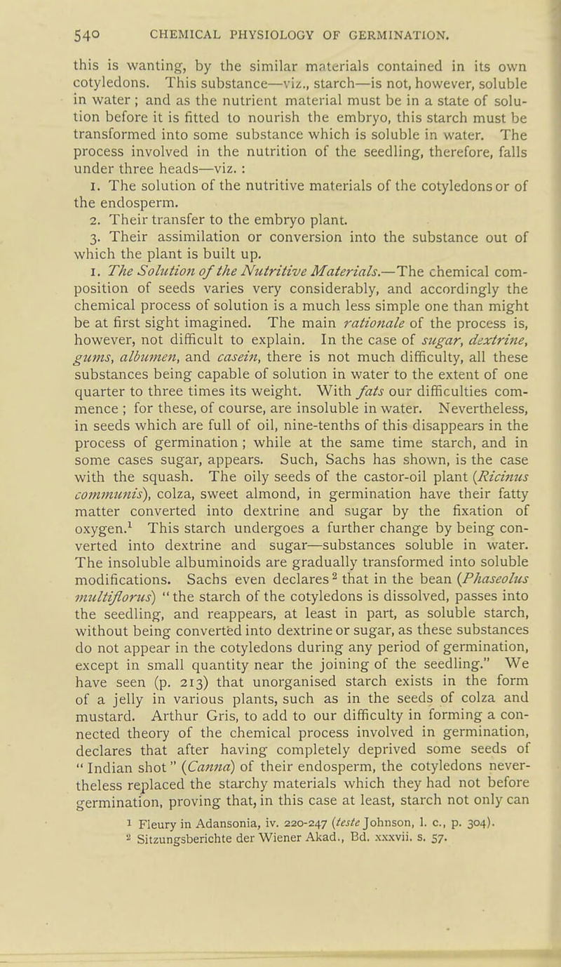 this is wanting, by the similar materials contained in its own cotyledons. This substance—viz., starch—is not, however, soluble in water ; and as the nutrient material must be in a state of solu- tion before it is fitted to nourish the embryo, this starch must be transformed into some substance which is soluble in water. The process involved in the nutrition of the seedling, therefore, falls under three heads—viz. : 1. The solution of the nutritive materials of the cotyledons or of the endosperm, 2. Their transfer to the embryo plant, 3. Their assimilation or conversion into the substance out of which the plant is built up. I. The Sohction of the Nutritive Materials.—The chemical com- position of seeds varies very considerably, and accordingly the chemical process of solution is a much less simple one than might be at first sight imagined. The main rationale of the process is, however, not difficult to explain. In the case of sugar, dextrine, gums, albumen, and casein, there is not much difficulty, all these substances being capable of solution in water to the extent of one quarter to three times its weight. With fats our difficulties com- mence ; for these, of course, are insoluble in water. Nevertheless, in seeds which are full of oil, nine-tenths of this disappears in the process of germination ; while at the same time starch, and in some cases sugar, appears. Such, Sachs has shown, is the case with the squash. The oily seeds of the castor-oil plant {Ricinzcs commttnis^, colza, sweet almond, in germination have their fatty matter converted into dextrine and sugar by the fixation of oxygen.^ This starch undergoes a further change by being con- verted into dextrine and sugar—substances soluble in water. The insoluble albuminoids are gradually transformed into soluble modifications. Sachs even declares ^ that in the bean {Phaseolus miUtiflorus)  the starch of the cotyledons is dissolved, passes into the seedling, and reappears, at least in part, as solulale starch, without being converted into dextrine or sugar, as these substances do not appear in the cotyledons during any period of germination, except in small quantity near the joining of the seedling. We have seen (p. 213) that unorganised starch exists in the form of a jelly in various plants, such as in the seeds of colza and mustard. Arthur Gris, to add to our difficulty in forming a con- nected theory of the chemical process involved in germination, declares that after having completely deprived some seeds of  Indian shot {Canna) of their endosperm, the cotyledons never- theless replaced the starchy materials which they had not before germination, proving that, in this case at least, starch not only can 1 Fleury in Adansonia, iv. 220-247 (to;*; Johnson, 1. c, p. 304). 2 Sitzungsberichte der Wiener Akad., Bd. .N.\.xvii. s. 57.