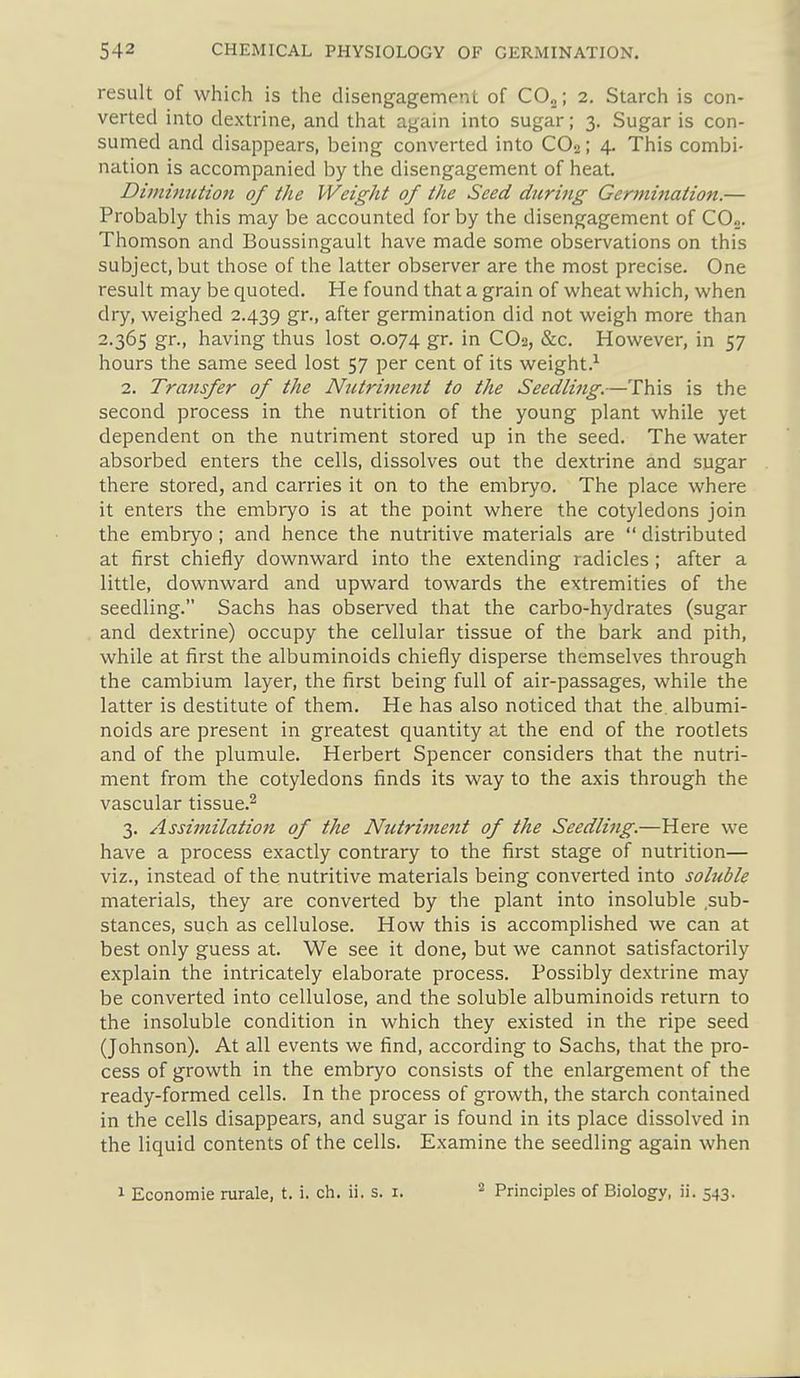 result of which is the disengagement of COj; 2. Starch is con- verted into dextrine, and that again into sugar; 3. Sugar is con- sumed and disappears, being converted into CO2; 4. This combi- nation is accompanied by the disengagement of heat. Dimimition of the Weight of the Seed during Germination.— Probably this may be accounted for by the disengagement of COo. Thomson and Boussingault have made some observations on this subject, but those of the latter observer are the most precise. One result may be quoted. He found that a grain of wheat which, when dry, weighed 2.439 gt-. after germination did not weigh more than 2.365 gr., having thus lost 0.074 gr. in CO2, &c. However, in 57 hours the same seed lost 57 per cent of its weight.'' 2. Transfer of the Nutriment to the Seedling.—This is the second process in the nutrition of the young plant while yet dependent on the nutriment stored up in the seed. The water absorbed enters the cells, dissolves out the dextrine and sugar there stored, and carries it on to the embryo. The place where it enters the embryo is at the point where the cotyledons join the embryo; and hence the nutritive materials are distributed at first chiefly downward into the extending radicles ; after a little, downward and upward towards the extremities of the seedling. Sachs has observed that the carbo-hydrates (sugar and dextrine) occupy the cellular tissue of the bark and pith, while at first the albuminoids chiefly disperse themselves through the cambium layer, the first being full of air-passages, while the latter is destitute of them. He has also noticed that the. albumi- noids are present in greatest quantity at the end of the rootlets and of the plumule. Herbert Spencer considers that the nutri- ment from the cotyledons finds its way to the axis through the vascular tissue.^ 3. Assijnilation of the Nutriment of the Seedling.—Here we have a process exactly contrary to the first stage of nutrition— viz., instead of the nutritive materials being converted into soluble materials, they are converted by the plant into insoluble sub- stances, such as cellulose. How this is accomplished we can at best only guess at. We see it done, but we cannot satisfactorily explain the intricately elaborate process. Possibly dextrine may be converted into cellulose, and the soluble albuminoids return to the insoluble condition in which they existed in the ripe seed (Johnson), At all events we find, according to Sachs, that the pro- cess of growth in the embryo consists of the enlargement of the ready-formed cells. In the process of growth, the starch contained in the cells disappears, and sugar is found in its place dissolved in the liquid contents of the cells. Examine the seedling again when 1 Economie rurale, t. i. ch. ii. s. i. Principles of Biology, ii. 543.
