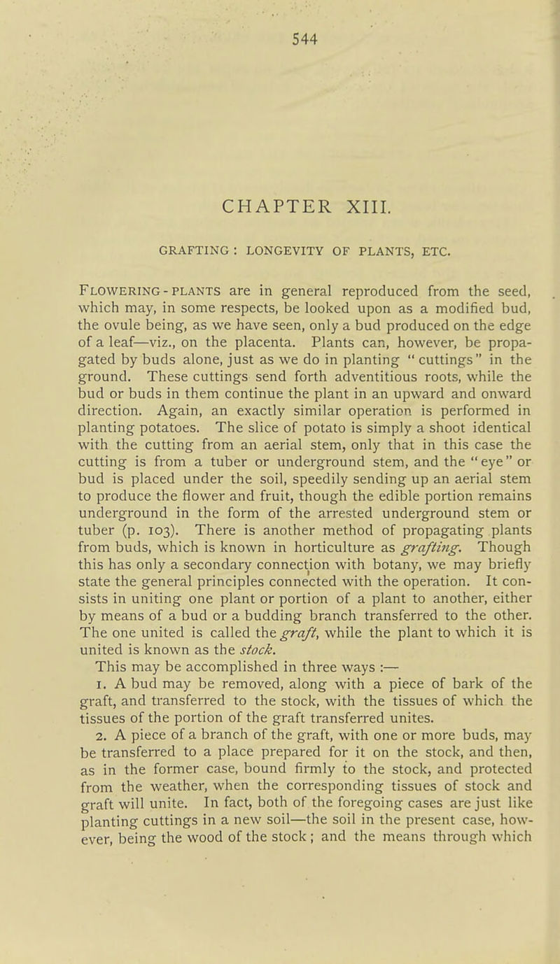 CHAPTER XIII. GRAFTING : LONGEVITY OF PLANTS, ETC. Flowering - PLANTS are in general reproduced from the seed, which may, in some respects, be looked upon as a modified bud, the ovule being, as we have seen, only a bud produced on the edge of a leaf—viz., on the placenta. Plants can, however, be propa- gated by buds alone, just as we do in planting cuttings in the ground. These cuttings send forth adventitious roots, while the bud or buds in them continue the plant in an upward and onward direction. Again, an exactly similar operation is performed in planting potatoes. The slice of potato is simply a shoot identical with the cutting from an aerial stem, only that in this case the cutting is from a tuber or underground stem, and the eye or bud is placed under the soil, speedily sending up an aerial stem to produce the flower and fruit, though the edible portion remains underground in the form of the arrested underground stem or tuber (p. 103). There is another method of propagating plants from buds, which is known in horticulture as grafting. Though this has only a secondary connection with botany, we may briefly state the general principles connected with the operation. It con- sists in uniting one plant or portion of a plant to another, either by means of a bud or a budding branch transferred to the other. The one united is called the graft, while the plant to which it is united is known as the stock. This may be accomplished in three ways :— 1. A bud may be removed, along with a piece of bark of the graft, and transferred to the stock, with the tissues of which the tissues of the portion of the graft transferred unites. 2. A piece of a branch of the graft, with one or more buds, may be transferred to a place prepared for it on the stock, and then, as in the former case, bound firmly to the stock, and protected from the weather, when the corresponding tissues of stock and graft will unite. In fact, both of the foregoing cases are just like planting cuttings in a new soil—the soil in the present case, how- ever, being the wood of the stock ; and the means through which
