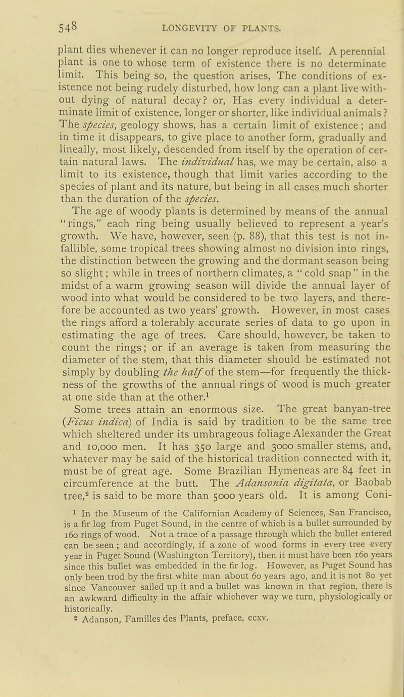plant dies whenever it can no longer reproduce itself. A perennial plant is one to whose term of existence there is no determinate limit. This being so, the question arises, The conditions of ex- istence not being rudely disturbed, how long can a plant live with- out dying of natural decay? or, Has every individual a deter- minate limit of existence, longer or shorter, like individual animals ? The species, geology shows, has a certain limit of existence; and in time it disappears, to give place to another form, gradually and lineally, most likely, descended from itself by the operation of cer- tain natural laws. The individual has, we may be certain, also a limit to its existence, though that limit varies according to the species of plant and its nature, but being in all cases much shorter than the duration of the species. The age of woody plants is determined by means of the annual  rings, each ring being usually believed to represent a year's growth. We have, however, seen (p. 88), that this test is not in- fallible, some tropical trees showing almost no division into rings, the distinction between the growing and the dormant season being so slight; while in trees of northern climates, a  cold snap  in the midst of a warm growing season will divide the annual layer of wood into what would be considered to be two layers, and there- fore be accounted as two years' growth. However, in most cases the rings afford a tolerably accurate series of data to go upon in estimating the age of trees. Care should, however, be taken to count the rings; or if an average is taken from measuring the diameter of the stem, that this diameter should be estimated not simply by doubling the half oi the stem—for frequently the thick- ness of the growths of the annual rings of wood is much greater at one side than at the other.^ Some trees attain an enormous size. The great banyan-tree {Ficics indica) of India is said by tradition to be the same tree which sheltered under its umbrageous foliage Alexander the Great and 10,000 men. It has 350 large and 3000 smaller stems, and, whatever may be said of the historical tradition connected with it, must be of great age. Some Brazilian Hymeneas are 84 feet in circumference at the butt. The Adansotiia digitata, or Baobab tree,'' is said to be more than 5000 years old. It is among Coni- 1 In the Museum of the Cahfornian Academy of Sciences, San Francisco, is a fir log from Puget Sound, in the centre of which is a bullet surrounded by 160 rings of wood. Not a trace of a passage through which the bullet entered can be seen ; and accordingly, if a zone of wood forms in every tree every year in Puget Sound (Washington Territory), then it must have been 160 years since this bullet was embedded in the fir log. However, as Puget Sound has only been trod by the first white man about 60 years ago, and it is not 80 yet since Vancouver sailed up it and a bullet was known in that region, there is an awkward difficulty in the affair whichever way we turn, physiologically or historically. 2 Adanson, Families des Plants, preface, ccxv.