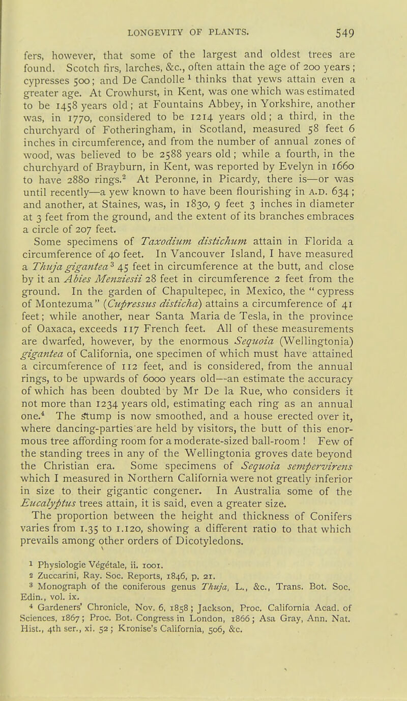 fers, however, that some of the largest and oldest trees are found. Scotch firs, larches, &c., often attain the age of 200 years ; cypresses 500; and De Candolle ^ thinks that yews attain even a greater age. At Crowhurst, in Kent, was one which was estimated to be 1458 years old; at Fountains Abbey, in Yorkshire, another was, in 1770, considered to be 1214 years old; a third, in the churchyard of Fotheringham, in Scotland, measured 58 feet 6 inches in circumference, and from the number of annual zones of wood, was believed to be 2588 years old; while a fourth, in the churchyard of Brayburn, in Kent, was reported by Evelyn in 1660 to have 2880 rings.- At Peronne, in Picardy, there is—or was until recently—a yew known to have been flourishing in a.d. 634; and another, at Staines, was, in 1830, 9 feet 3 inches in diameter at 3 feet from the ground, and the extent of its branches embraces a circle of 207 feet. Some specimens of Taxodmin distichum attain in Florida a circumference of 40 feet. In Vancouver Island, I have measured a Thujagigantea^ 45 feet in circumference at the butt, and close by it an Abies Metiziesii 28 feet in circumference 2 feet from the ground. In the garden of Chapultepec, in Mexico, the  cypress of Montezuma [Cupressus disticha) attains a circumference of 41 feet; while another, near Santa Maria de Tesla, in the province of Oaxaca, exceeds 117 French feet. All of these measurements are dwarfed, however, by the enormous Sequoia (Wellingtonia) gigantea of California, one specimen of which must have attained a circumference of 112 feet, and is considered, from the annual rings, to be upwards of 6000 years old—an estimate the accuracy of which has been doubted by Mr De la Rue, who considers it not more than 1234 years old, estimating each ring as an annual one.* The ^ump is now smoothed, and a house erected over it, where dancing-parties are held by visitors, the butt of this enor- mous tree affording room for a moderate-sized ball-room ! Few of the standing trees in any of the Wellingtonia groves date beyond the Christian era. Some specimens of Sequoia sempervirens which I measured in Northern California were not greatly inferior in size to their gigantic congener. In Australia some of the Eucalyptus trees attain, it is said, even a greater size. The proportion between the height and thickness of Conifers varies from 1.35 to 1.120, showing a different ratio to that which prevails among other orders of Dicotyledons. 1 Physiologic V^getale, ii. looi. 2 Zuccarini, Ray. Soc. Reports, 1846, p. 21. 3 Monograph of the coniferous genus Thuja, L., &c., Trans. Bot. Soc. Edin., vol. ix. * Gardeners' Chronicle, Nov. 6, 1858; Jackson, Proc. California Acad, of Sciences, 1867; Proc. Bot. Congress in London, 1866; Asa Gray, Ann. Nat. Hist., 4th ser., xi. 52; Kronise's California, 506, &c.