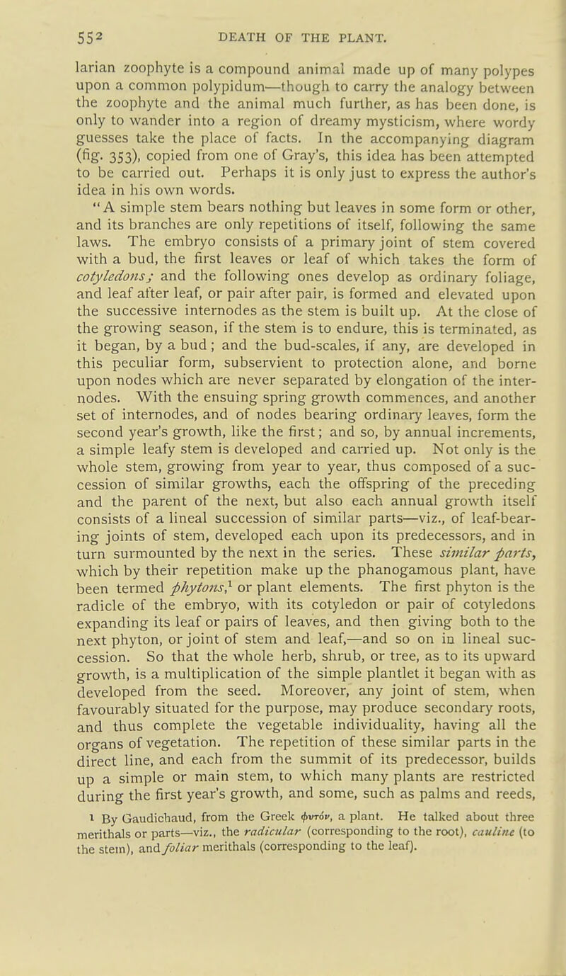 larian zoophyte is a compound animal made up of many polypes upon a common polypidum—though to carry the analogy between the zoophyte and the animal much further, as has been done, is only to wander into a region of dreamy mysticism, where wordy guesses take the place of facts. In the accompanying diagram (fig- 353). copied from one of Gray's, this idea has been attempted to be carried out. Perhaps it is only just to express the author's idea in his own words. A simple stem bears nothing but leaves in some form or other, and its branches are only repetitions of itself, following the same laws. The embryo consists of a primary joint of stem covered with a bud, the first leaves or leaf of which takes the form of cotyledons J and the following ones develop as ordinary foliage, and leaf after leaf, or pair after pair, is formed and elevated upon the successive internodes as the stem is built up. At the close of the growing season, if the stem is to endure, this is terminated, as it began, by a bud; and the bud-scales, if any, are developed in this peculiar form, subservient to protection alone, and borne upon nodes which are never separated by elongation of the inter- nodes. With the ensuing spring growth commences, and another set of internodes, and of nodes bearing ordinary leaves, form the second year's growth, like the first; and so, by annual increments, a simple leafy stem is developed and carried up. Not only is the whole stem, growing from year to year, thus composed of a suc- cession of similar growths, each the offspring of the preceding and the parent of the next, but also each annual growth itself consists of a lineal succession of similar parts—viz., of leaf-bear- ing joints of stem, developed each upon its predecessors, and in turn surmounted by the next in the series. These similar parts, which by their repetition make up the phanogamous plant, have been termed phytojis} or plant elements. The first phyton is the radicle of the embryo, with its cotyledon or pair of cotyledons expanding its leaf or pairs of leaves, and then giving both to the next phyton, or joint of stem and leaf,—and so on in lineal suc- cession. So that the whole herb, shrub, or tree, as to its upward growth, is a multiplication of the simple plantlet it began with as developed from the seed. Moreover, any joint of stem, when favourably situated for the purpose, may produce secondary roots, and thus complete the vegetable individuality, having all the organs of vegetation. The repetition of these similar parts in the direct line, and each from the summit of its predecessor, builds up a simple or main stem, to which many plants are restricted during the first year's growth, and some, such as palms and reeds, 1 By Gaudichaud, from the Greek ^vrov, a plant. He talked about three merithals or parts—viz., the radicular (corresponding to the root), caulitu (to the stein), and foliar merithals (corresponding to the leaf).