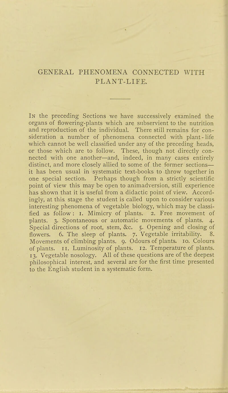GENERAL PHENOMENA CONNECTED WITH PLANT-LIFE. In the preceding Sections we have successively examined the organs of flowering-plants which are subservient to the nutrition and reproduction of the individual. There still remains for con- sideration a number of phenomena connected with plant-life which cannot be well classified under any of the preceding heads, or those which are to follow. These, though not directly con- nected with one another—and, indeed, in many cases entirely distinct, and more closely allied to some of the former sections— it has been usual in systematic text-books to throw together in one special section. Perhaps though from a strictly scientific point of view this may be open to animadversion, still experience has shown that it is useful from a didactic point of view. Accord- ingly, at this stage the student is called upon to consider various interesting phenomena of vegetable biology, which may be classi- fied as follow: i. Mimicry of plants. 2. Free movement of plants. 3. Spontaneous or automatic movements of plants. 4. Special directions of root, stem, &c. 5. Opening and closing of flowers. 6. The sleep of plants. 7. Vegetable irritability. 8. Movements of climbing plants. 9. Odours of plants. 10. Colours of plants. II. Luminosity of plants. 12. Temperature of plants. 13. Vegetable nosology. All of these questions are of the deepest philosophical interest, and several are for the first time presented to the English student in a systematic form.