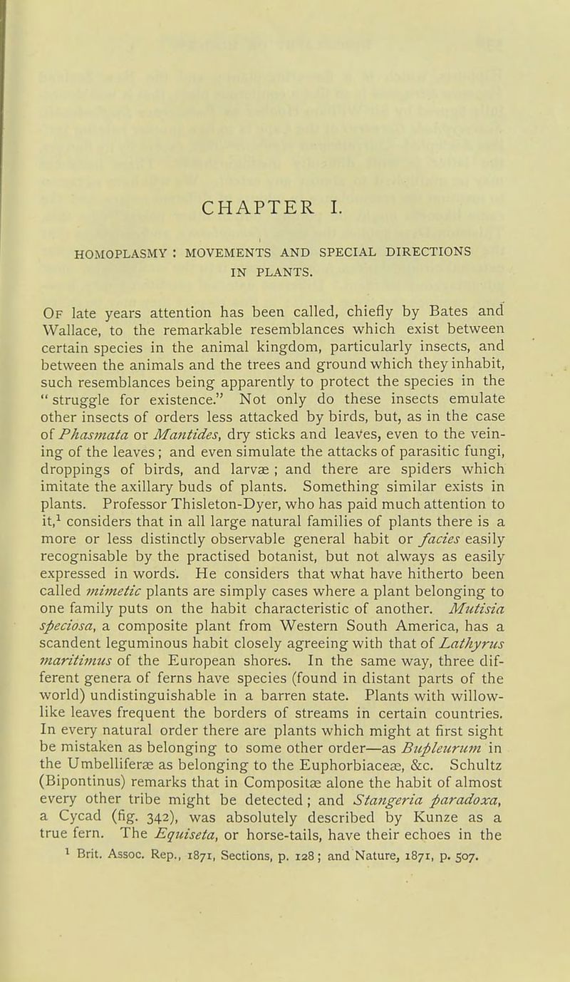 HOMOPLASMY : MOVEMENTS AND SPECIAL DIRECTIONS IN PLANTS. Of late years attention has been called, chiefly by Bates and Wallace, to the remarkable resemblances which exist between certain species in the animal kingdom, particularly insects, and between the animals and the trees and ground which they inhabit, such resemblances being apparently to protect the species in the  struggle for existence. Not only do these insects emulate other insects of orders less attacked by birds, but, as in the case of Phasmaia or Majitides, dry sticks and leaves, even to the vein- ing of the leaves ; and even simulate the attacks of parasitic fungi, droppings of birds, and larvas ; and there are spiders which imitate the axillary buds of plants. Something similar exists in plants. Professor Thisleton-Dyer, who has paid much attention to it,-^ considers that in all large natural families of plants there is a more or less distinctly observable general habit or fades easily recognisable by the practised botanist, but not always as easily expressed in words. He considers that what have hitherto been called mimetic plants are simply cases where a plant belonging to one family puts on the habit characteristic of another. Mutisia speciosa, a composite plant from Western South America, has a scandent leguminous habit closely agreeing with that of Lathyrus maritimus of the European shores. In the same way, three dif- ferent genera of ferns have species (found in distant parts of the world) undistinguishable in a barren state. Plants with willow- like leaves frequent the borders of streams in certain countries. In every natural order there are plants which might at first sight be mistaken as belonging to some other order—as Bupleuriim in the Umbelliferas as belonging to the Euphorbiaceae, &c. Schultz (Bipontinus) remarks that in Compositse alone the habit of almost every other tribe might be detected; and Stangeria paradoxa, a Cycad (fig. 342), was absolutely described by Kunze as a true fern. The Eqiiiseta, or horse-tails, have their echoes in the ^ Brit. Assoc. Rep., 1871, Sections, p. 128; and Nature, 1871, p. 507.