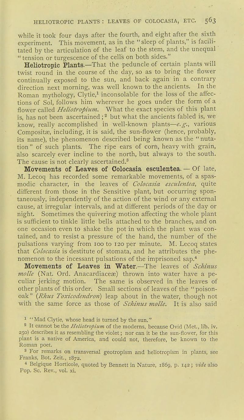 while it took four days after the fourth, and eight after the sixth experiment. This movement, as in the sleep of plants, is facili- tated by the articulation of the leaf to the stem, and the unequal'  tension or turgescence of the cells on both sides. Heliotropic Plants.—That the peduncle of certain plants will twist round in the course of the day, so as to bring the flower continually exposed to the sun, and back again in a contrary direction next morning, was well known to the ancients. In the Roman mythology, Clytie,^ inconsolable for the loss of the affec- tions of Sol, follows him wherever he goes under the form of a flower called Heliotropium. What the exact species of this plant is, has not been ascertained \ ^ but what the ancients fabled is, we know, really accomplished in well-known plants—e.g., various Composite, including, it is said, the sun-flower (hence, probably, its name), the phenomenon described being known as the nuta- tion  of such plants. The ripe ears of corn, heavy with grain, also scarcely ever incline to the north, but always to the south. The cause is not clearly ascertained.^ Movements of Leaves of Colocasia esculentea. — Of late, M. Lecoq has recorded some remarkable movements, of a spas- modic character, in the leaves of Colocasia esculentea, quite different from those in the Sensitive plant, but occurring spon- taneously, independently of the action of the wind or any external cause, at irregular intervals, and at different periods of the day or night. Sometimes the quivering motion affecting the whole plant is sufficient to tinkle little bells attached to the branches, and on one occasion even to shake the pot in which the plant was con- tained, and to resist a pressure of the hand, the number of the pulsations varying from 100 to 120 per minute. M. Lecoq states that Colocasia is destitute of stomata, and he attributes the phe- nomenon to the incessant pulsations of the imprisoned sap.* Movements of Leaves in Water.—The leaves of Schinus molle (Nat. Ord. Anacardiaceas) thrown into water have a pe- culiar jerking motion. The same is observed in the leaves of other plants of this order. Small sections of leaves of the  poison- oak  {Rhus Toxicodendron) leap about in the water, though not with the same force as those of Schinus molle. It is also said ^ '' Mad Clytie, whose head is turned by the sun. 2 It cannot be the Heliotropium of the moderns, because Ovid (Met., lib. iv. 250) describes it as resembling the violet; nor can it be the sun-flower, for this plant is a native of America, and could not, therefore, be known to the Roman poet. 3 For remarks on transversal geotropism and heliotropism in plants, see Franks, Bot. Zeit., 1872. ■» Belgique Horticole, quoted by Bennett in Nature, 1869, p. 142 ; vide also Pop. Sc. Rev., vol. xi.