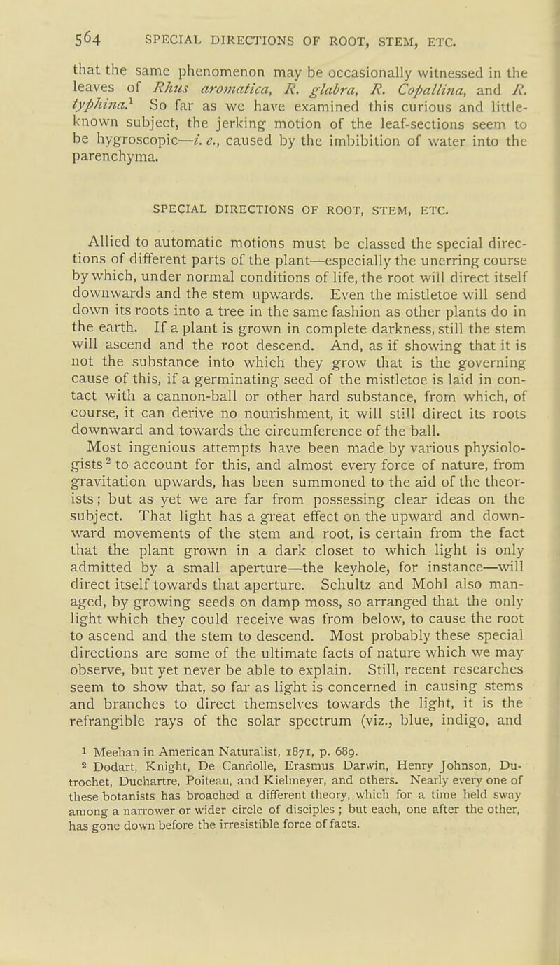 that the same phenomenon may be occasionally witnessed in the leaves of Rhus aromatica, R. glabra, R. Copa/h'na, and R. typhina} So far as we have examined this curious and little- known subject, the jerking motion of the leaf-sections seem to be hygroscopic—i. e., caused by the imbibition of water into the parenchyma. SPECIAL DIRECTIONS OF ROOT, STEM, ETC. Allied to automatic motions must be classed the special direc- tions of different parts of the plant—especially the unerring course by which, under normal conditions of life, the root will direct itself downwards and the stem upwards. Even the mistletoe will send down its roots into a tree in the same fashion as other plants do in the earth. If a plant is grown in complete darkness, still the stem will ascend and the root descend. And, as if showing that it is not the substance into which they grow that is the governing cause of this, if a germinating seed of the mistletoe is laid in con- tact with a cannon-ball or other hard substance, from which, of course, it can derive no nourishment, it will still direct its roots downward and towards the circumference of the ball. Most ingenious attempts have been made by various physiolo- gists^ to account for this, and almost every force of nature, from gravitation upwards, has been summoned to the aid of the theor- ists ; but as yet we are far from possessing clear ideas on the subject. That light has a great effect on the upward and down- ward movements of the stem and root, is certain from the fact that the plant grown in a dark closet to which light is only admitted by a small aperture—the keyhole, for instance—will direct itself towards that aperture. Schultz and Mohl also man- aged, by growing seeds on damp moss, so arranged that the only light which they could receive was from below, to cause the root to ascend and the stem to descend. Most probably these special directions are some of the ultimate facts of nature which we may observe, but yet never be able to explain. Still, recent researches seem to show that, so far as light is concerned in causing stems and branches to direct themselves towards the light, it is the refrangible rays of the solar spectrum (viz., blue, indigo, and 1 Meehan in American Naturalist, 1871, p. 689. 2 Dodart, Knight, De Candolle, Erasmus Darwin, Henry Johnson, Du- trochet, Duchartre, Poiteau, and Kielmeyer, and others. Nearly every one of these botanists has broached a different theory, which for a time held sway among a narrower or wider circle of disciples ; but each, one after the other, has gone down before the irresistible force of facts.