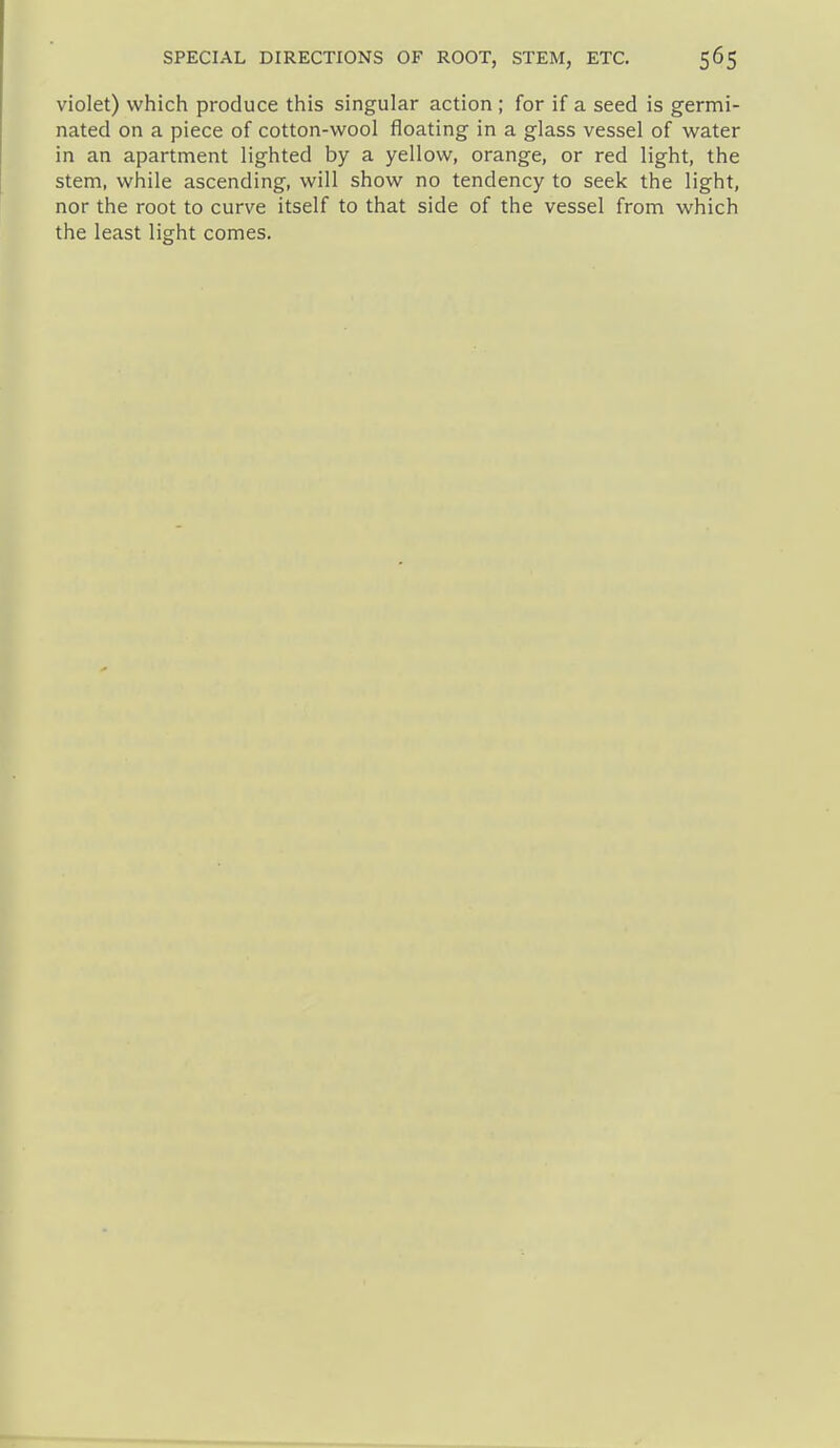 violet) which produce this singular action ; for if a seed is germi- nated on a piece of cotton-wool floating in a glass vessel of water in an apartment lighted by a yellow, orange, or red light, the stem, while ascending, will show no tendency to seek the light, nor the root to curve itself to that side of the vessel from which the least light comes.