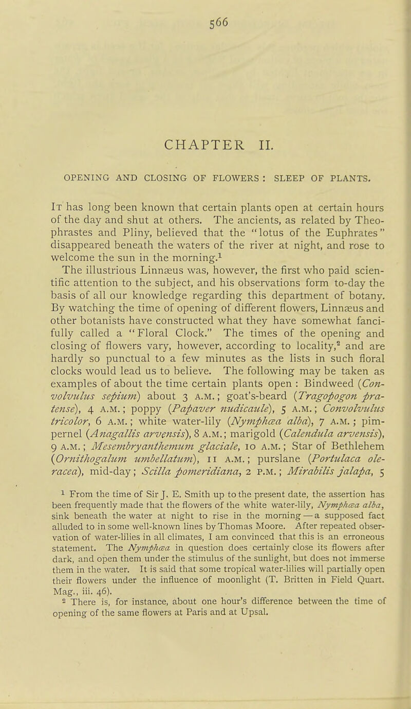 CHAPTER II. OPENING AND CLOSING OF FLOWERS : SLEEP OF PLANTS. It has long been known that certain plants open at certain hours of the day and shut at others. The ancients, as related by Theo- phrastes and Pliny, believed that the  lotus of the Euphrates disappeared beneath the waters of the river at night, and rose to welcome the sun in the morning.^ The illustrious Linn^us was, however, the first who paid scien- tific attention to the subject, and his observations form to-day the basis of all our knowledge regarding this department of botany. By watching the time of opening of different flowers, Linnaeus and other botanists have constructed what they have somewhat fanci- fully called a  Floral Clock. The times of the opening and closing of flowers vary, however, according to locality,^ and are hardly so punctual to a few minutes as the lists in such floral clocks would lead us to believe. The following may be taken as examples of about the time certain plants open : Bindweed {Con- volviibis septum) about 3 a.m. ; goat's-beard {Tragopogon pra- tense), 4 a.m. ; poppy {Papaver nudicatile), 5 a.m. ; Convolviihcs tricolor, 6 a.m. ; white water-lily {Nymphcea alba), 7 a.m. ; pim- pernel {Anagallis arvensis), 8 a.m.; marigold {Calendula arvensis), 9 A.M.; Mesembryanthejntiin glaciale, 10 a.m. ; Star of Bethlehem {Ornithogalum wnbellatum), 11 a.m.; purslane [Portulaca ole- racea), mid-day; Scilla pomeridiaiia, 2 p.m. ; Mirabilis jalapa, 5 1 From the time of Sir J. E. Smitli up totlie present date, the assertion has been frequently made that the flowers of the white water-lily, NymphcBa alba, sink beneath the water at night to rise in the morning — a supposed fact alluded to in some well-known lines by Thomas Moore. After repeated obser- vation of water-lilies in all climates, I am convinced that this is an erroneous statement. The Ny7nph(ea in question does certainly close its flowers after dark, and open them under the stimulus of the sunlight, but does not immerse them in the water. It is said that some tropical water-lilies will partially open their flowers under the influence of moonlight (T. Britten in Field Quart. Mag., iii. 46). 2 There is, for instance, about one hour's difference between the time of opening of the same flowers at Paris and at Upsal.
