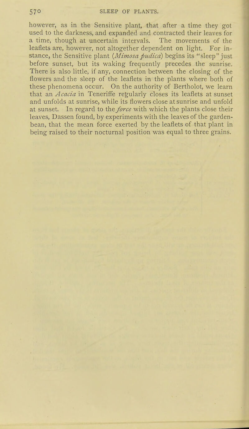 however, as in the Sensitive plant, that after a time they got used to the darlcness, and expanded and contracted their leaves for a time, though at uncertain intervals. The movements of the leaflets are, however, not altogether dependent on light. For in- stance, the Sensitive plant {Mimosaptidica) begins its sleep just before sunset, but its waking frequently precedes the sunrise. There is also little, if any, connection between the closing of the flowers and the sleep of the leaflets in the plants where both of these phenomena occur. On the authority of Bertholot, we learn that an Acacia in Teneriffe regularly closes its leaflets at sunset and unfolds at sunrise, while its flowers close at sunrise and unfold at sunset. In regard to the force with which the plants close their leaves, Dassen found, by experiments with the leaves of the garden- bean, that the mean force exerted by the leaflets of that plant in being raised to their nocturnal position was equal to three grains.