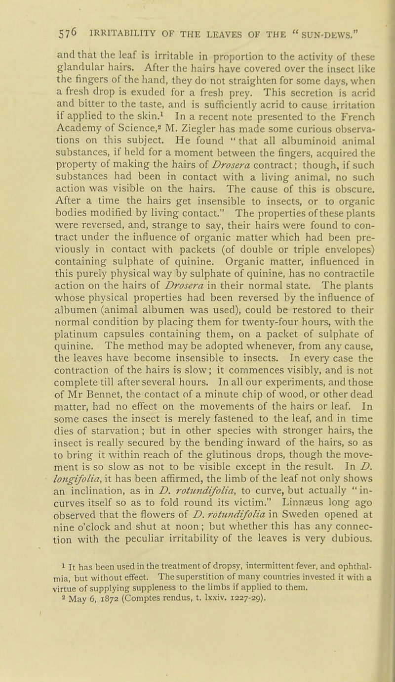 and that the leaf is h-ritable in proportion to the activity of these glandular hairs. After the hairs have covered over the insect like the fingers of the hand, they do not straighten for some days, when a fresh drop is exuded for a fresh prey. This secretion is acrid and bitter to the taste, and is sufficiently acrid to cause irritation if applied to the skin.^ In a recent note presented to the French Academy of Science,^ M. Ziegler has made some curious observa- tions on this subject. He found that all albuminoid animal substances, if held for a moment between the fingers, acquired the property of making the hairs of Drosera contract; though, if such substances had been in contact with a living animal, no such action was visible on the hairs. The cause of this is obscure. After a time the hairs get insensible to insects, or to organic bodies modified by living contact. The properties of these plants were reversed, and, strange to say, their hairs were found to con- tract under the influence of organic matter which had been pre- viously in contact with packets (of double or triple envelopes) containing sulphate of quinine. Organic matter, influenced in this purely physical way by sulphate of quinine, has no contractile action on the hairs of Drosera in their normal state. The plants whose physical properties had been reversed by the influence of albumen (animal albumen was used), could be restored to their normal condition by placing them for twenty-four hours, with the platinum capsules containing them, on a packet of sulphate of quinine. The method may be adopted whenever, from any cause, the leaves have become insensible to insects. In every case the contraction of the hairs is slow; it commences visibly, and is not complete till after several hours. In all our experiments, and those of Mr Bennet, the contact of a minute chip of wood, or other dead matter, had no effect on the movements of the hairs or leaf. In some cases the insect is merely fastened to the leaf, and in time dies of starvation; but in other species with stronger hairs, the insect is really secured by the bending inward of the hairs, so as to bring it within reach of the glutinous drops, though the move- ment is so slow as not to be visible except in the result. In D. longifolia, it has been affirmed, the limb of the leaf not only shows an inclination, as in D. rotundifolia, to curve, but actually in- curves itself so as to fold round its victim. Linnaeus long ago observed that the flowers of D. rotundifolia in Sweden opened at nine o'clock and shut at noon; but whether this has any connec- tion with the peculiar irritability of the leaves is very dubious. 1 It has been used in the treatment of dropsy, intermittent fever, and ophthal- mia, but without effect. The superstition of many countries invested it with a virtue of supplying suppleness to the limbs if applied to them. 2 May 6, 1872 (Comptes rendus, t. lx.\iv. 1227-29).