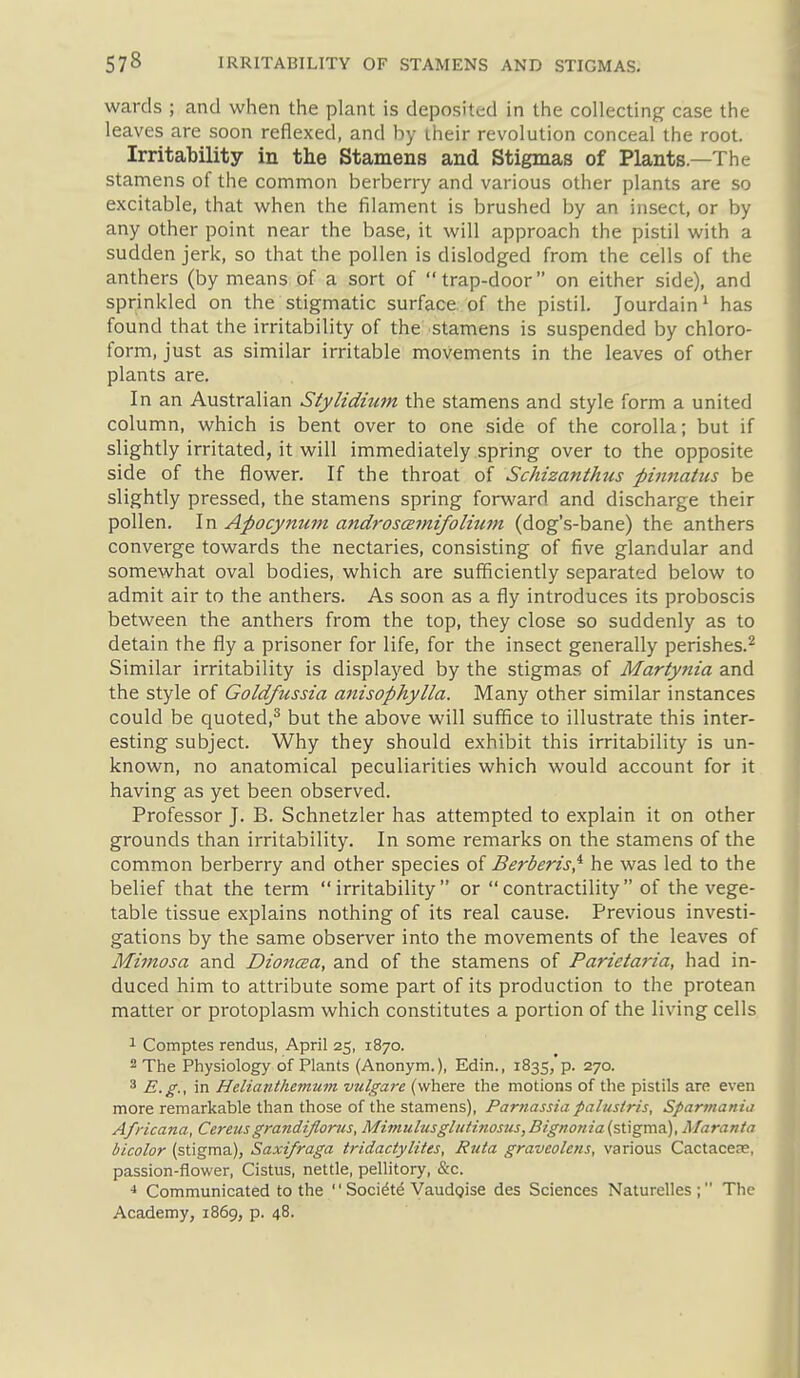 wards ; and when the plant is deposited in the collecting case the leaves are soon reflexed, and by iheir revolution conceal the root. Irritability in the Stamens and Stigmas of Plants.—The stamens of the common berberry and various other plants are so excitable, that when the filament is brushed by an insect, or by any other point near the base, it will approach the pistil with a sudden jerk, so that the pollen is dislodged from the cells of the anthers (by means of a sort of trap-door on either side), and sprinkled on the stigmatic surface of the pistil. Jourdain ^ has found that the irritability of the stamens is suspended by chloro- form, just as similar irritable movements in the leaves of other plants are. In an Australian Stylidhim the stamens and style form a united column, which is bent over to one side of the corolla; but if slightly irritated, it will immediately spring over to the opposite side of the flower. If the throat of Schizanthus pinnaUis be slightly pressed, the stamens spring forward and discharge their pollen. In Apocynum androscemifolhim (dog's-bane) the anthers converge towards the nectaries, consisting of five glandular and somewhat oval bodies, which are sufficiently separated below to admit air to the anthers. As soon as a fly introduces its proboscis between the anthers from the top, they close so suddenly as to detain the fly a prisoner for life, for the insect generally perishes.^ Similar irritability is displayed by the stigmas of Martytiia and the style of Goldfussia anisophylla. Many other similar instances could be quoted,^ but the above will suffice to illustrate this inter- esting subject. Why they should exhibit this irritability is un- known, no anatomical peculiarities which would account for it having as yet been observed. Professor J. B. Schnetzler has attempted to explain it on other grounds than irritability. In some remarks on the stamens of the common berberry and other species of Berberis,^ he was led to the belief that the term irritability or contractility of the vege- table tissue explains nothing of its real cause. Previous investi- gations by the same observer into the movements of the leaves of Mimosa and Dioncea, and of the stamens of Parietaria, had in- duced him to attribute some part of its production to the protean matter or protoplasm which constitutes a portion of the living cells 1 Comptes rendus, April 25, 1870. 2 The Physiology of Plants (Anonym.), Edin., 1835, p. 270. 3 E.g., in Helianthemum vtilgarc (where the motions of the pistils are even more remarkable than those of the stamens), Parnassia palustris, Sparmania Africana, Cereusgrandifloms, MimulusgluHnosits,Bignonia(sX\gms.), Maranta bicolor (stigma), Saxifraga tridactylites, Riita graveolcns, various Cactaceas, passion-flower, Cistns, nettle, pellitory, &c. ■» Communicated to the  Soci^t^ VaudQise des Sciences Naturelles; The Academy, 1869, p. 48.