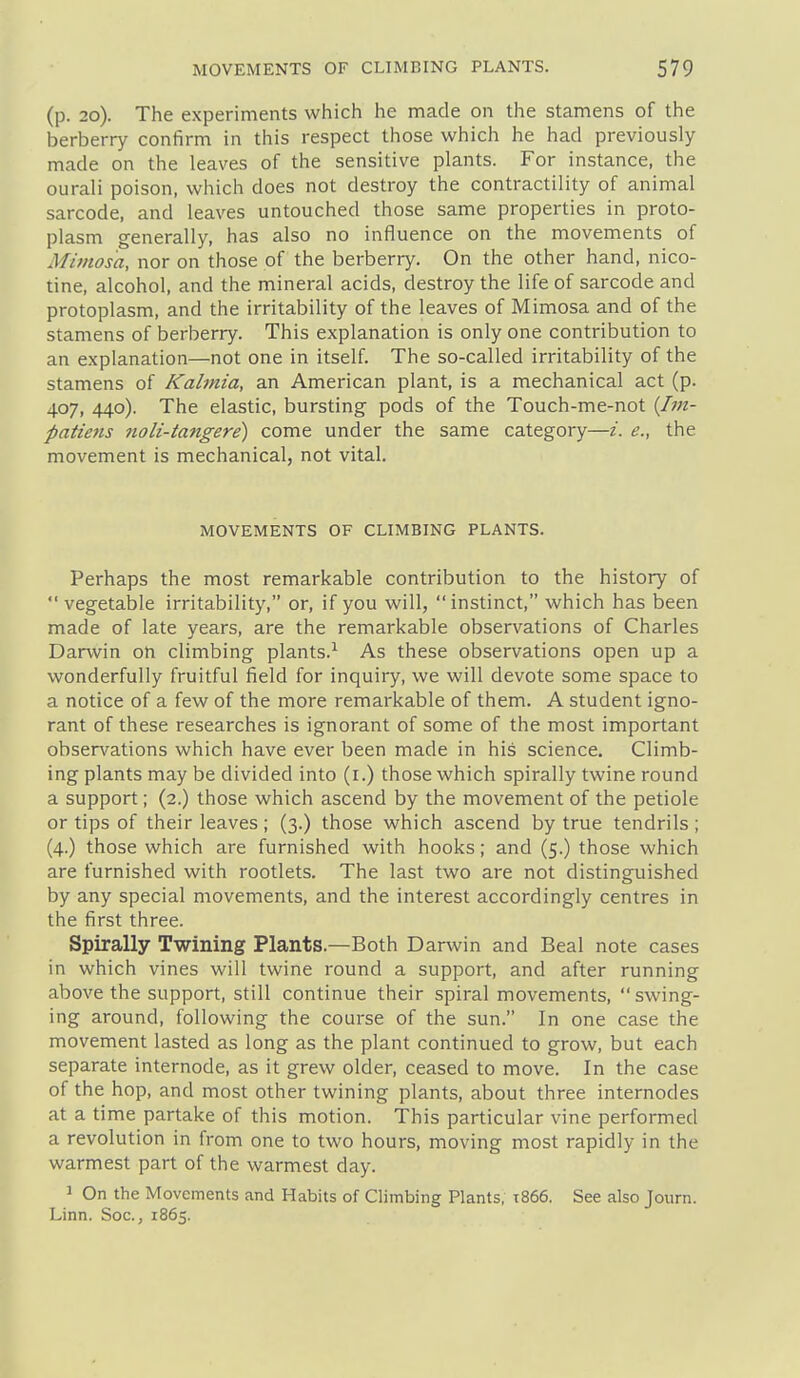 (p. 20). The experiments which he made on the stamens of the berberry confirm in this respect those which he had previously made on the leaves of the sensitive plants. For instance, the ourali poison, which does not destroy the contractility of animal sarcode, and leaves untouched those same properties in proto- plasm generally, has also no influence on the movements of Mimosa, nor on those of the berberry. On the other hand, nico- tine, alcohol, and the mineral acids, destroy the life of sarcode and protoplasm, and the irritability of the leaves of Mimosa and of the stamens of berberry. This explanation is only one contribution to an explanation—not one in itself. The so-called irritability of the stamens of Kalmia, an American plant, is a mechanical act (p. 407, 440). The elastic, bursting pods of the Touch-me-not {Iin- patiens noli-tangere) come under the same category—/. e., the movement is mechanical, not vital. MOVEMENTS OF CLIMBING PLANTS. Perhaps the most remarkable contribution to the history of vegetable irritability, or, if you will, instinct, which has been made of late years, are the remarkable observations of Charles Darwin on climbing plants.^ As these observations open up a wonderfully fruitful field for inquiry, we will devote some space to a notice of a few of the more remarkable of them. A student igno- rant of these researches is ignorant of some of the most important observations which have ever been made in his science. Climb- ing plants may be divided into (i.) those which spirally twine round a support; (2.) those which ascend by the movement of the petiole or tips of their leaves ; (3.) those which ascend by true tendrils ; (4.) those which are furnished with hooks; and (5.) those which are furnished with rootlets. The last two are not distinguished by any special movements, and the interest accordingly centres in the first three. Spirally Twining Plants.—Both Darwin and Beal note cases in which vines will twine round a support, and after running above the support, still continue their spiral movements, swing- ing around, following the course of the sun. In one case the movement lasted as long as the plant continued to grow, but each separate internode, as it grew older, ceased to move. In the case of the hop, and most other twining plants, about three internodes at a time partake of this motion. This particular vine performed a revolution in from one to two hours, moving most rapidly in the warmest part of the warmest day. 1 On the Movements and Habits of Climbing Plants, t866. See also Journ. Linn. Soc., 1865.