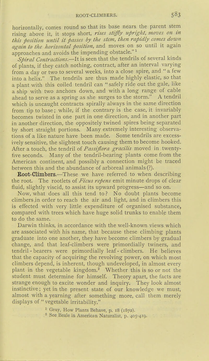 horizontally, comes round so that its base nears the parent stem rising above it, it stops short, rises stiffly tipright, moves on in this position until it passes by the stem, then rapidly comes down again to the horizontal position, and moves on so until it again approaches and avoids the impending obstacle.^ Spiral Contractions.—It is seen that the tendrils of several kinds of plants, if they catch nothing, contract, after an interval varying from a day or two to several weeks, into a close spire, and a few into a helix. The tendrils are thus made highly elastic, so that a plant with this coiled tendril can safely ride out the gale, like a ship with two anchors down, and with a long range of cable ahead to serve as a spring as she surges to the storm. A tendril which is uncaught contracts spirally always in the same direction from tip to base; while, if the contrary is the case, it invariably becomes twisted in one part in one direction, and in another part in another direction, the oppositely twined spires being separated by short straight portions. Many extremely interesting observa- tions of a like nature have been made. Some tendrils are excess- ively sensitive, the slightest touch causing them to become hooked. After a touch, the tendril of Passiflora gracilis moved in twenty- tive seconds. Many of the tendril-bearing plants come from the American continent, and possibly a connection might be traced between this and the abundance of arboreal animals (?). Eoot-Climbers.—These we have referred to when describing the root. The rootlets of Ficus repens emit minute drops of clear fluid, slightly viscid, to assist its upward progress—and so on. Now, what does all this tend to? No doubt plants become climbers jn order to reach the air and light, and in climbers this is effected with very little expenditure of organised substance, compared with trees which have huge solid trunks to enable them to do the same. Darwin thinks, in accordance with the well-known views which are associated with his name, that because these climbing plants graduate into one another, they have become climbers by gradual change, and that leaf-climbers were primordially twiners, and tendril - bearers were primordially leaf-climbers. He believes that the capacity of acquiring the revolving power, on which most climbers depend, is inherent, though undeveloped, in almost every plant in the vegetable kingdom.^ Whether this is so or not the student must determine for himself. Theory apart, the facts are strange enough to excite wonder and inquiry. They look almost instinctive; yet in the present state of our knowledge we must, almost with a yearning after something more, call them merely displays of vegetable irritability. 1 Gray, How Plants Behave, p. 18 (1872). See Beale in American Naturalist, p. 405-419.