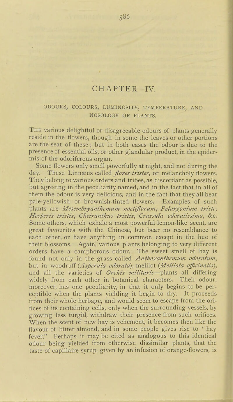 CHAPTER IV. ODOURS, COLOURS, LUMINOSITY, TEMPERATURE, AND NOSOLOGY OF PLANTS. The various delightful or disagreeable odours of plants generally reside in the flowers, though in some the leaves or other portions are the seat of these ; but in both cases the odour is due to the presence of essential oils, or other glandular product, in the epider- mis of the odoriferous organ. Some flowers only smell powerfully at night, and not during the day. These Linnseus called flores tristes, or melancholy flowers. They belong to various orders and tribes, as discordant as possible, but agreeing in the peculiarity named, and in the fact that in all of them the odour is very delicious, and in the fact that they all bear pale-yellowish or brownish-tinted flowers. Examples of such plants are Mesembryanihe7num noctijiorum, Pelargonium triste, Hesperis tristis, Cheiraftthus tristis, Crassula odoratissijjia, &c. Some others, which exhale a most powerful lemon-like scent, are great favourites with the Chinese, but bear no resemblance to each other, or have anything in common except in the hue of their blossoms. Again, various plants belonging to very different orders have a camphorous odour. The sweet smell of hay is found not only in the grass called Anthoxanthe7num odoratum, but in woodruff {Asperula odoratd), melilot [Melilota officinalis), and all the varieties of Orchis inilitaris—plants all differing widely from each other in botanical characters. Their odour, moreover, has one peculiarity, in that it only begins to be per- ceptible when the plants yielding it begin to dry. It proceeds from their whole herbage, and would seem to escape from the ori- fices of its containing cells, only when the surrounding vessels, by growing less turgid, withdraw their presence from such orifices. When the scent of new hay is vehement, it becomes then like the flavour of bitter almond, and in some people gives rise to  hay fever. Perhaps it may be cited as analogous to this identical odour being yielded from otherwise dissimilar plants, that the taste of capillaire syrup, given by an infusion of orange-flowers, is