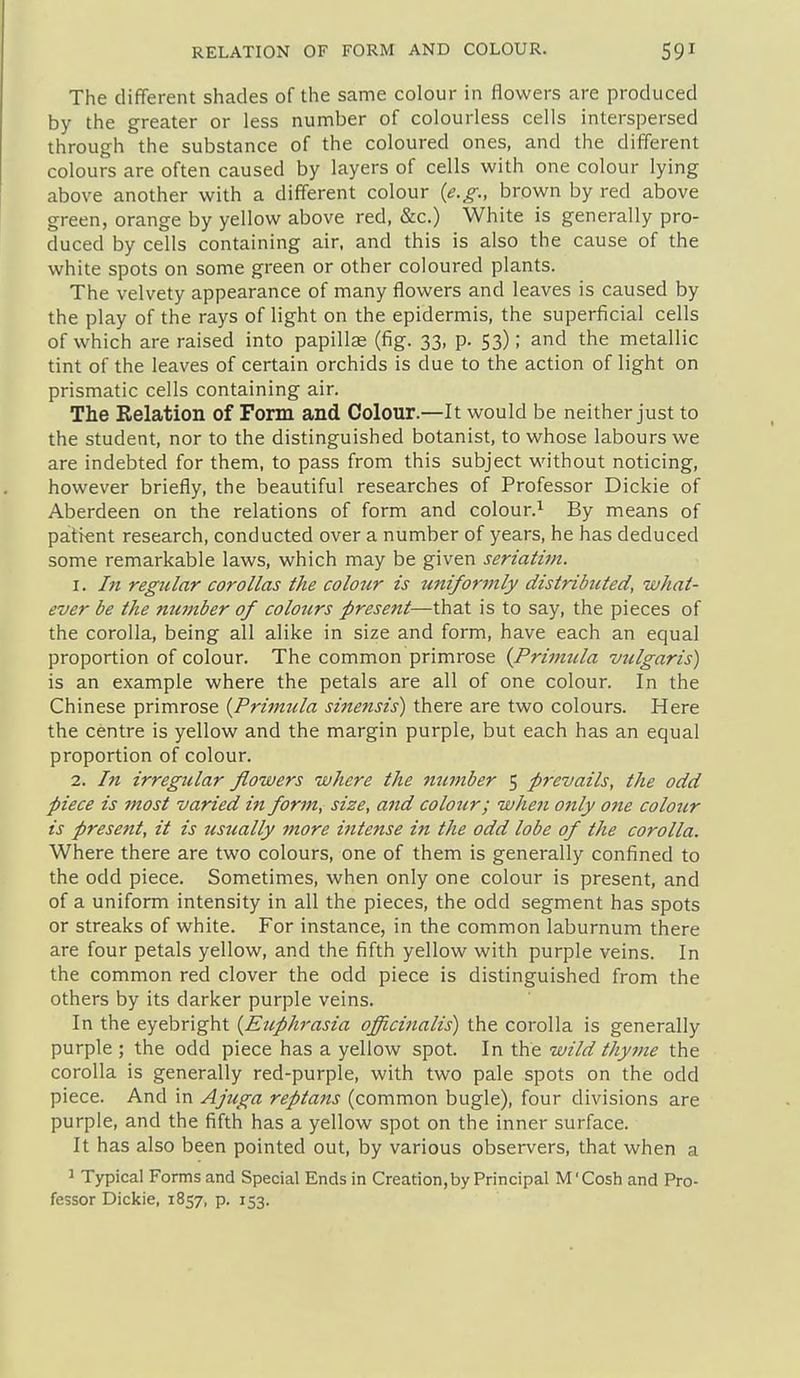 The different shades of the same colour in flowers are produced by the greater or less number of colourless cells interspersed through the substance of the coloured ones, and the different colours are often caused by layers of cells with one colour lying above another with a different colour {e.g., brown by red above green, orange by yellow above red, &c.) White is generally pro- duced by cells containing air. and this is also the cause of the white spots on some green or other coloured plants. The velvety appearance of many flowers and leaves is caused by the play of the rays of light on the epidermis, the superficial cells of which are raised into papillae (fig. 33, p. 53); and the metallic tint of the leaves of certain orchids is due to the action of light on prismatic cells containing air. The Relation of Form and Colour.—It would be neither just to the student, nor to the distinguished botanist, to whose labours we are indebted for them, to pass from this subject without noticing, however briefly, the beautiful researches of Professor Dickie of Aberdeen on the relations of form and colour.^ By means of patient research, conducted over a number of years, he has deduced some remarkable laws, which may be given seriatim. 1. In regular corollas the colour is tmiformly distributed, what- ever be the number of colours present—that is to say, the pieces of the corolla, being all alike in size and form, have each an equal proportion of colour. The common primrose {Primtda milgaris) is an example where the petals are all of one colour. In the Chinese primrose {Primula sinensis) there are two colours. Here the centre is yellow and the margin purple, but each has an equal proportion of colour. 2. In irregtilar flowers where the number 5 prevails, the odd piece is most varied in form, size, and colour; when only one colour is present, it is usually more intense in the odd lobe of the corolla. Where there are two colours, one of them is generally confined to the odd piece. Sometimes, when only one colour is present, and of a uniform intensity in all the pieces, the odd segment has spots or streaks of white. For instance, in the common laburnum there are four petals yellow, and the fifth yellow with purple veins. In the common red clover the odd piece is distinguished from the others by its darker purple veins. In the eyebright {Euphrasia officinalis) the corolla is generally purple ; the odd piece has a yellow spot. In the wild thyme the corolla is generally red-purple, with two pale spots on the odd piece. And in Ajuga reptans (common bugle), four divisions are purple, and the fifth has a yellow spot on the inner surface. It has also been pointed out, by various observers, that when a 1 Typical Forms and Special Ends in Creation,by Principal M'Cosh and Pro- fessor Dickie, 1857, p. 153.