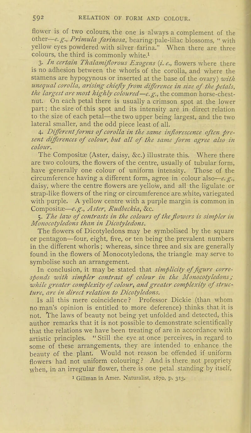 flower is of two colours, the one is always a complement of the other—e.g.. Primula farinosa, bcaring pale-lilac blossoms,  with yellow eyes powdered with silver farina. When there are three colours, the third is commonly white.^ 3. In certain Thalaniiflorous Exogetts (i. e., flowers where there is no adhesion between the whorls of the corolla, and where the stamens are hypogynous or inserted at the base of the ovary) wii/i imequal corolla, arising chiefly from difference in size of the petals, the largest are most highly coloured—e.g., the common horse-chest- nut. On each petal there is usually a crimson spot at the lower part; the size of this spot and its intensity are in direct relation to the size of each petal—the two upper being largest, and the two lateral smaller, and the odd piece least of all, 4. Different forms of corolla in the same inflorescence often pre- sent differences of colottr, but all of the same for7n agree also in colour. The Compositae (Aster, daisy, &c.) illustrate this. Where there are two colours, the flowers of the centre, usually of tubular form, have generally one colour of uniform intensity. These of the circumference having a different form, agree in colour also—e.g., daisy, where the centre flowers are yellow, and all the ligulate or strap-like flowers of the ring or circumference are white, variegated with purple. A yellow centre with a purple margin is common in Compositae—e.g., Aster, Rudbeckia, &c. 5. The law of contrasts in the colours of the flowers is simpler in Monocotyledmis than in Dicotyledons. The flowers of Dicotyledons may be symbolised by the square or pentagon—four, eight, five, or ten being the prevalent numbers in the different whorls; whereas, since three and six are generally found in the flowers of Monocotyledons, the triangle may ser\'e to symbolise such an arrangement. In conclusion, it may be stated that simplicity of figure corre- sponds with simpler contrast of colour in the Monocotyledonsj while greater complexity of colour, and greater cojnplexity of struc- ture, are in direct relation to Dicotyledons. Is all this mere coincidence? Professor Dickie (than whom no man's opinion is entitled to more deference) thinks that it is not. The laws of beauty not being yet unfolded and detected, this author remarks that it is not possible to demonstrate scientifically that the relations we have been treating of are in accordance with a:rtistic principles.  Still the eye at once perceives, in regard to some of these arrangements, they are intended to enhance the beauty of the plant. Would not reason be offended if uniform flowers had not uniform colouring? And is there not propriety when, in an irregular flower, there is one petal standing by itself, 1 Gillman in Amer. Naturalist, 1870, p. 313.