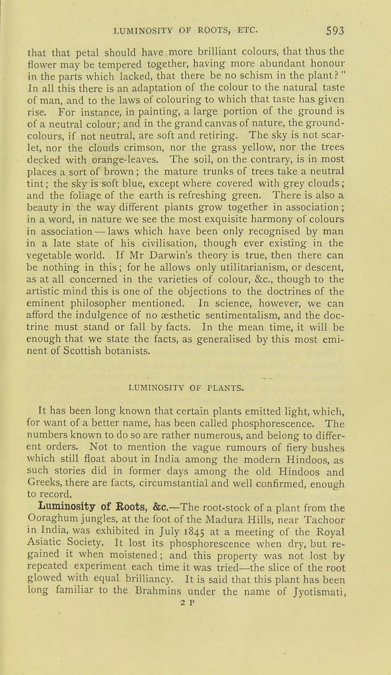that that petal should have more brilliant colours, that thus the flower may be tempered together, having more abundant honour in the parts which lacked, that there be no schism in the plant?  In all this there is an adaptation of the colour to the natural taste of man, and to the laws of colouring to which that taste has given, rise. For instance, in painting, a large portion of the ground is of a neutral colour; and in the grand canvas of nature, the ground- colours, if not neutral, are soft and retiring. The sky is not scar- let, nor the clouds crimson, nor the grass yellow, nor the trees decked with orange-leaves. The soil, on the contrary, is in most places a sort of brown ; the mature trunks of trees take a neutral tint; the sky is soft blue, except where covered with grey clouds ; and the foliage of the earth is refreshing green. There is also a beauty in the way different plants grow together in association; in a word, in nature we see the most exquisite harmony of colours in association — laws which have been only recognised by man in a late state of his civilisation, though ever existing in the vegetable world. If Mr Darwin's theory is true, then there can be nothing in this; for he allows only utilitarianism, or descent, as at all concerned in the varieties of colour, &c., though to the artistic mind this is one of the objections to the doctrines of the eminent philosopher mentioned. In science, however, we can afford the indulgence of no aesthetic sentimentalism, and the doc- trine must stand or fall by facts. In the mean time, it will be enough that we state the facts, as generalised by this most emi- nent of Scottish botanists. LUMINOSJTY OF PLANTS. It has been long known that certain plants emitted light, which, for want of a better name, has been called phosphorescence. The numbers known to do so are rather numerous, and belong to differ- ent orders. Not to mention the vague rumours of fiery bushes which still float about in India among the modern Hindoos, as such stories did in former days among the old Hindoos and Greeks, there are facts, circumstantial and well confirmed, enough to record. Luminosity of Roots, &c.—The root-stock of a plant from the Ooraghum jungles, at the foot of the Madura Hills, near Tachoor in India, was exhibited in July 1845 at a meeting of the Royal Asiatic Society. It lost its phosphorescence when dry, but re- gained it when moistened; and this property was not lost by repeated experiment each time it was tried-—the slice of the root glowed with equal brilliancy. It is said that this plant has been long familiar to the Brahmins under the name of Jyotismati,
