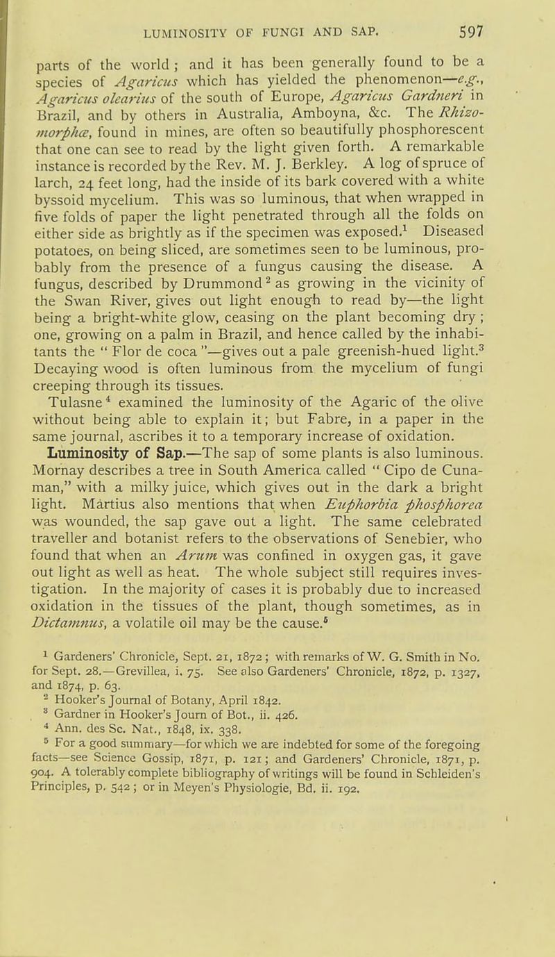 parts of the world ; and it has been generally found to be a species of Agaricus which has yielded the phenomenon— Agaricus oleaj-ius of the south of Europe, Agaricus Gardneri in Brazil, and by others in Australia, Amboyna, &c. The Rhizo- morphce, found in mines, are often so beautifully phosphorescent that one can see to read by the light given forth. A remarkable instance is recorded by the Rev. M. J. Berkley. A log of spruce of larch, 24 feet long, had the inside of its bark covered with a white byssoid mycelium. This was so luminous, that when wrapped in five folds of paper the light penetrated through all the folds on either side as brightly as if the specimen was exposed.^ Diseased potatoes, on being sliced, are sometimes seen to be luminous, pro- bably from the presence of a fungus causing the disease. A fungus, described by Drummond ^ as growing in the vicinity of the Swan River, gives out light enough to read by—the light being a bright-white glow, ceasing on the plant becoming dry ; one, growing on a palm in Brazil, and hence called by the inhabi- tants the  Flor de coca —gives out a pale greenish-hued light.^ Decaying wood is often luminous from the mycelium of fungi creeping through its tissues. Tulasne* examined the luminosity of the Agaric of the olive without being able to explain it; but Fabre, in a paper in the same journal, ascribes it to a temporary increase of oxidation. Luminosity of Sap.—The sap of some plants is also luminous. Mornay describes a tree in South America called  Cipo de Cuna- man, with a milky juice, which gives out in the dark a bright light. Martius also mentions that when Euphorbia phosphorea was wounded, the sap gave out a light. The same celebrated traveller and botanist refers to the observations of Senebier, who found that when an Arum was confined in oxygen gas, it gave out light as well as heat. The whole subject still requires inves- tigation. In the majority of cases it is probably due to increased oxidation in the tissues of the plant, though sometimes, as in Diciamnus, a volatile oil may be the cause.* 1 Gardeners' Chronicle, Sept. 21, 1872; with remarks of W. G. Smith in No. for Sept. 28.—Grevillea, i. 75. See also Gardeners' Chronicle, 1872, p. 1327. and 1874, p. 63. ^ Hooker's Journal of Botany, April 1842.  Gardner in Hooker's Journ of Bot., ii. 426. * Ann. des Sc. Nat., 1848, ix. 338. 5 For a good summary—for which we are indebted for some of the foregoing facts—see Science Gossip, 1871, p. 121; and Gardeners' Chronicle, 1871, p. 904. A tolerably complete bibliography of writings will be found in Schleiden's Principles, p. 542; or in Meyen's Physiologic, Bd. ii. 192.