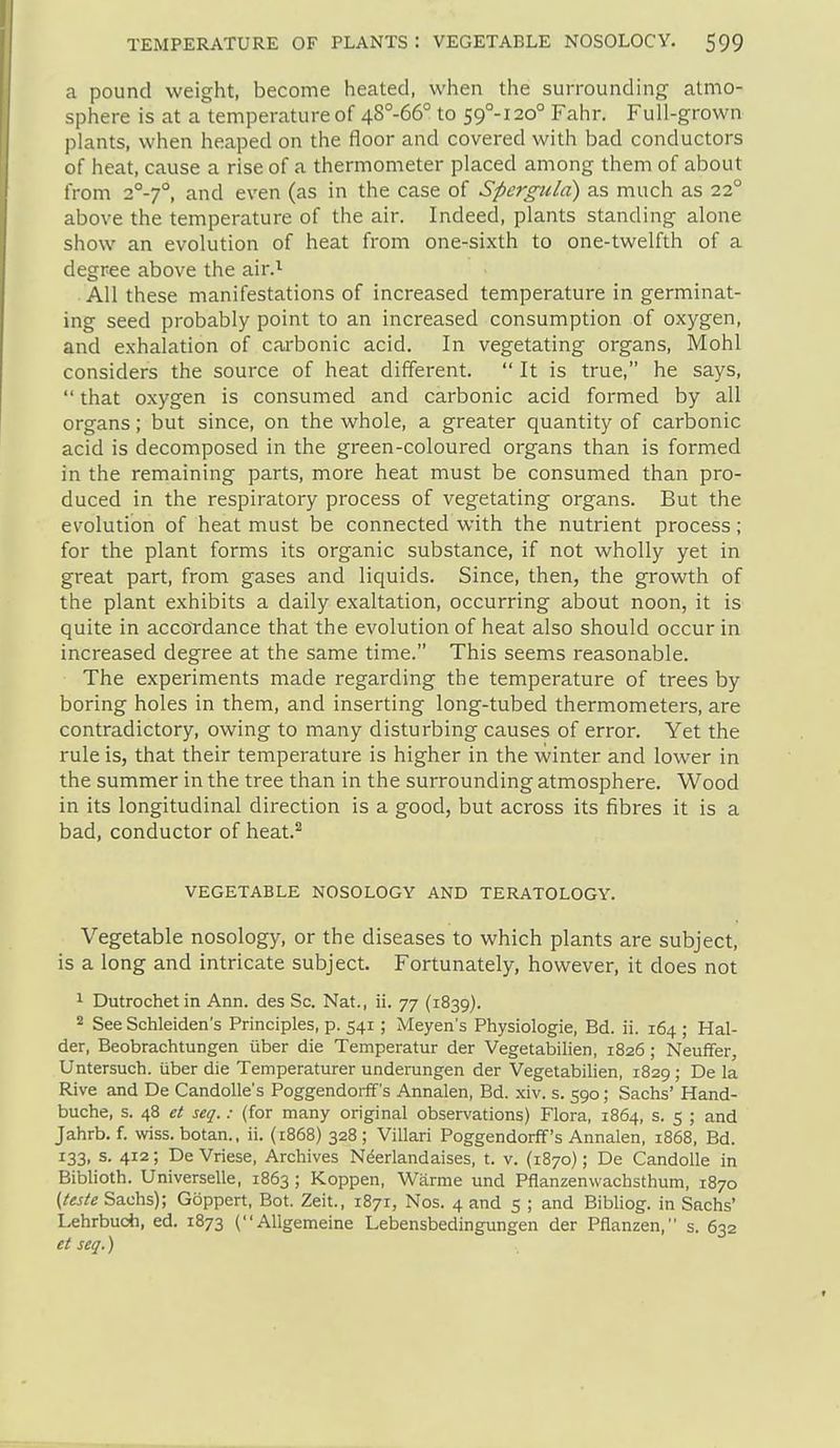 a pound weight, become heated, when the surrounding atmo- sphere is at a temperature of 48°-66° to 59°-! 20° Fahr. Full-grown plants, when heaped on the floor and covered with bad conductors of heat, cause a rise of a thermometer placed among them of about from 2°-7°, and even (as in the case of Spergttla) as much as 22° above the temperature of the air. Indeed, plants standing alone show an evolution of heat from one-sixth to one-twelfth of a degree above the air.^ All these manifestations of increased temperature in germinat- ing seed probably point to an increased consumption of oxygen, and exhalation of carbonic acid. In vegetating organs, Mohl considers the source of heat different. It is true, he says, that oxygen is consumed and carbonic acid formed by all organs; but since, on the whole, a greater quantity of carbonic acid is decomposed in the green-coloured organs than is formed in the remaining parts, more heat must be consumed than pro- duced in the respiratory process of vegetating organs. But the evolution of heat must be connected with the nutrient process; for the plant forms its organic substance, if not wholly yet in great part, from gases and liquids. Since, then, the growth of the plant exhibits a daily exaltation, occurring about noon, it is quite in accordance that the evolution of heat also should occur in increased degree at the same time. This seems reasonable. The experiments made regarding the temperature of trees by boring holes in them, and inserting long-tubed thermometers, are contradictory, owing to many disturbing causes of error. Yet the rule is, that their temperature is higher in the vvinter and lower in the summer in the tree than in the surrounding atmosphere. Wood in its longitudinal direction is a good, but across its fibres it is a bad, conductor of heat.^ VEGETABLE NOSOLOGY AND TERATOLOGY. Vegetable nosology, or the diseases to which plants are subject, is a long and intricate subject. Fortunately, however, it does not ^ Dutrochetin Ann. des Sc. Nat., ii. 77 (1839). 2 See Schleiden's Principles, p. 541; Meyen's Physiologie, Bd. ii. 164 ; Hai- der, Beobrachtungen uber die Temperatur der Vegetabilien, 1826; Neuffer, Untersuch. iiber die Temperaturer underungen der Vegetabilien, 1829; De la Rive and De Candolle's Poggendoiff's Annalen, Bd. xiv. s. 590; Sachs' Hand- buche, s. 48 et seq.: (for many original observations) Flora, 1864, s. 5 ; and Jahrb. f. \viss. botan., ii. (1868) 328; Villari Poggendorff's Annalen, 1868, Bd. 133, s. 412; De Vriese, Archives Nderlandaises, t. v. (1870); De Candolle in Biblioth. Universelle, 1863; Koppen, Warme und Pflanzenwachsthum, 1870 (teste Sachs); Goppert, Bot. Zeit., 1871, Nos. 4 and 5 ; and Bibliog. in Sachs' Lehrbucii, ed. 1873 ( Allgemeine Lebensbedingungen der Pflanzen, s. 632 et seq.)