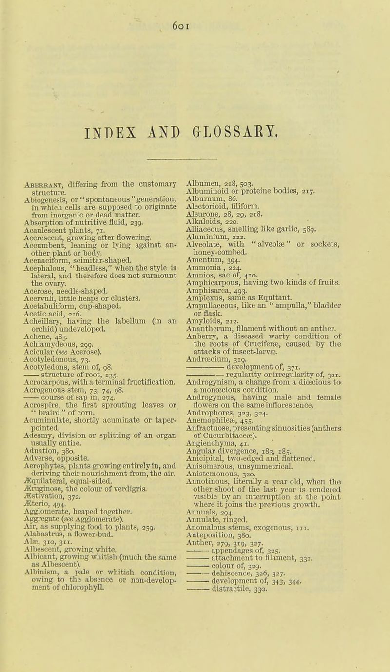 6ot INDEX AND GLOSSAEY, Aberrant, differing from the customary structure. Abiogenesis, or spontaneousgeneration, in wliicli cells are supposed to originate from inorganic or dead matter. Absorption of nutriti\'e fluid, 239. Acaulescent plants, 71. Accrescent, gi'owing after flowering. Accumbent, leaning or lying against an- other plant or body. Acenacil'orm, scimitar-shaped. Acephalous, headless, when the style is lateral, and therefore does not surmount the ovaiy. Acerose, needle-shaped. Acervuli, little heaps or clusters. Acetabuliform, cup-shaped. Acetic acid, 216. Acheillary, having the labellum (in an orchid) undeveloped. Achene, 483. Achlamydenus, 299. Acicular (see Acerose). Acotyledonous, 73. Acotyledons, stem of, 98. structure of root, 135. Acrocarpous, with a terminal fructification. Acrogenous stem, 73, 74, g8. course of sap in, 274. Acrospire, the first sprouting leaves or braird of com. Acuminulate, shortly acuminate or taper- pointed. Adesmy, division or splitting of an organ usually entile. Adnation, 380. Adverse, opposite. Aerophytes, plants growing entirely In, and deriving their noiu-ishment from, the air. ^Equilateral, equal-sided. iEruginose, the coloui' of verdigris. ^Estivation, 372. iEterio, 494. Agglomerate, heaped together. Aggregate (see Agglomerate). Air, as supplying food to plants, 259. Alabastrus, a flower-bud. Alfc, 310, 311. Albescent, growing white. Albicant, growing whitish (much the same as Albescent). Albinism, a pale or whitish condition, owing to the absence or non-develop- ment of chlorophyll Albumeji, 218, 503. Albuminoid or proteine bodies, 217. Alburnum, 86. Aleotorioid, filiform. Aleuroue, 28, 29, 218. Alkaloids, 220. Alliaceous, smelling like garlic, 589. Aluminium, 222. Alveolate, with alveolfe or sockets, honey-combed. Amentum, 394. Ammonia , 224. Amnios, sac of, 410. Amphicari^ous, having two kinds of traits. Amphisarca, 493. Amplexus, same as Equitant. AmpuUaceous, like an ampulla, bladder or flask. Amyloids, 212. Anantherum, filament without an anther. Anberry, a diseased warty condition of the roots of Crucifei-a;, caused by tlie attacks of insect-larvae. Andrcecium, 319. development of, 371. regularity or irregularity of, 321. Androgynism, a change from a dioecious to a monoecious condition. Androgynous, having male and female fiowers on the same inflorescence. Androphores, 323, 324. Anemophileae, 455. Anfractuose, presenting sinuosities (anthers of Cucurbitaceie). Angieuchyma, 41. AngiUar divergence, 183, 185. Anicipital, two-edged and flattened. Anisomerous, unsymmetrical. Anistemonous, 320. Aunotinous, literally a year old, when the other shoot of the last year is rendered visible by an iuteiTuption at the point where it joins the previous growth. Annuals, 294. Annulate, ringed. Anomalous stems, exogenous, in. Aateposition, 380. Anther, 279, 319, 327. —■ apijendages of, 32s. attachment to filament, 331. colour of, 329. dehiscence, 326, 327. development of, 343, 344. distractile, 330.