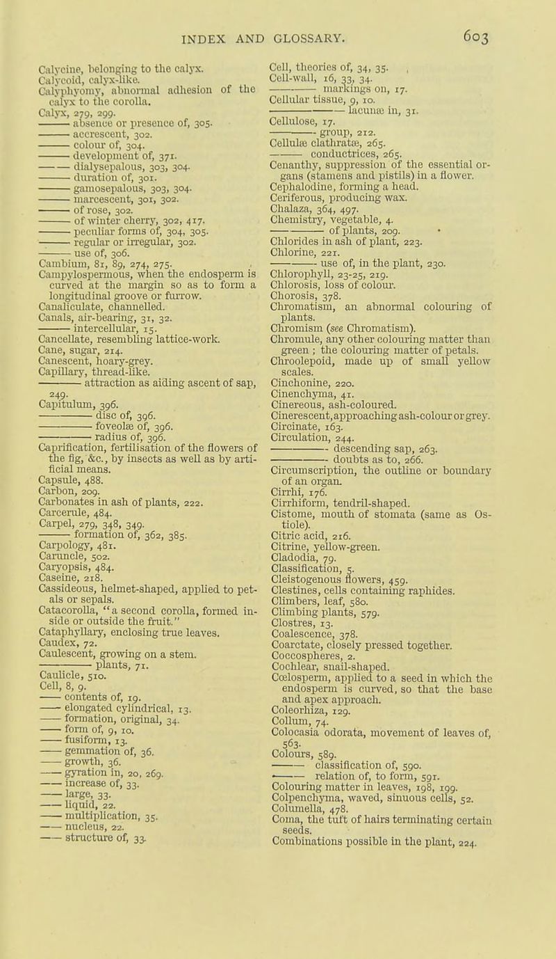 Calycine, belonging to tlie caljTC. Calycoid, calyx-like. Calypliyomy, abnormal adliesion of the calyx to the corolla. Calj-x, 279, 299- absence or presence of, 305. accrescent, 302. colour of, 304. development of, 371. dialysepalous, 303, 304. duration of, 301. gamosepalous, 303, 304. niai'cesceut, 301, 302. of rose, 302. of winter cherrj% 302, 417. peculiar forms of, 304, 305. — regular or irregulai', 302. use of, 306. Cambium, 81, 8g, 274, 275. Campylospennous, when the endosperm is ciu'ved at the margin so as to form a longitudinal groove or fiUTOw. Canaliculate, channelled. Canals, air-bearing, 31, 32. intercellular, 15. Cancellate, resembling lattice-work. Cane, sugar, 214. Canescent, hoary-grey. Capillary, thread-like. attraction as aiding ascent of sap, 249. Capitulum, 396. disc of, 396. foveolae of, 396. radius of, 396. Caprification, fertilisation of the flowers of the fig, &c., by insects as well as by arti- ficial means. Capsule, 488. Carbon, 209. Carbonates in ash of plants, 222. Carcenile, 484. Carpel, 279, 348, 349. formation of, 362, 385. Carpology, 481. Caruncle, 502. Carj'opsis, 484. Caseine, 218. Cassideous, helmet-shaped, applied to pet- als or sepals. CatacoroUa,  a second corolla, formed in- side or outside the fruit. Cataphyllaiy, enclosing true leaves. Caudex, 72. Caulescent, growing on a stem. plants, 71. Caullcle, 510. Cell, 8, 9. contents of, 19. elongated cylindrical, 13. —— formation, original, 34. form of, 9, 10. fusiform, 13. gemmation of, 36. growth, 36. gyration in, 20, 269. increase of, 33. large, 33. liquid, 22. multiplication, 35. nucleus, 22. structure of, 33. Cell, theories of, 34, 35. Cell-wall, 16, 33. 34- mancings on, 17. Cellular tissue, 9, 10. lacunas in, 31. Cellulose, 17. group, 212. Cellulaj clathratiE, 265. conductrices, 265. Cenauthy, suppression of the essential or- gans (stamens and pistils) in a flower. Cephalodine, forming a head. Ceriferous, jiroduciug wax. Chalaza, 364, 497. Chemistry, vegetable, 4. of plants, 209. Chlorides in ash of plant, 223. Chlorine, 221. use of, in the plant, 230. Chlorophyll, 23-25, 219. Chlorosis, loss of colour'. Cliorosis, 378. Chromatism, an abnormal colouring of plants. Chromism (see Chromatism). Chromule, any other colouring matter than green ; the colouring matter of petals. Chroolepoid, made up of small yeUow scales. Cinchonine, 220. Cinenchynia, 41. Cinereous, ash-coloured. Cineres cent, approaching ash-colour or grey. Circinate, 163. Circulation, 244. descending sap, 263. doubts as to, 266. Circumscription, the outline or boundary of an organ. Cirrhi, 176. Cirrhiform, tendril-shaped. Cistome, mouth of stomata (same as Os- tiole). Citric acid, 216. Citrine, yellow-green. Cladodia, 79. Classification, 5. Cleistogenous flowers, 459. destines, cells containing raphides. Climbers, leaf, 580. CUmbing plants, 579. Clostres, 13. Coalescence, 378. Coarctate, closely pressed together. Coccospheres, 2. Cochlear, snail-shaped. Coelosperm, applied to a seed in which the endosperm is curved, so that the base and apex apjiroach. Coleorhiza, 129. CoUmn, 74. Colocasia odorata, movement of leaves of, 563. Colours, 589. classification of, 590. • relation of, to form, 591. Colouring matter in leaves, 198, 199. Colpenchyma, waved, sinuous cells, 52. Columella, 478. Coma, the tuft of hairs terminating certain seeds. Combinations possible In the plant, 224.