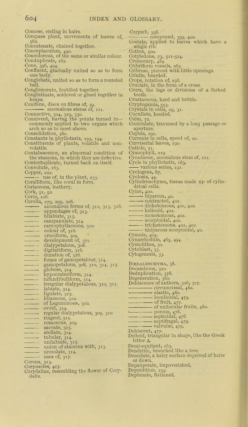 Comose, ending In hairs. Compass plnnt, movements of leaves of, 562. Concatenate, cliained together. Conceptaculura, 490. Concolorous, of tlie same or similar colour. Conduplicate, 162. Cone, 396, 494. Confluent, gradually united so as to form one body. Conglobate, united so as to form a rounded balL Conglomerate, huddled together. Conglutinate, soldered or glued together in heaps. Conlferae, discs on fibres of, 3^. anomalous stems ot, m. Connective, 324, 329, 330. Connivent, having the points turned in— commonly appUed to two organs which arch so as to meet above. Consolidation, 380. Constants in iihyllotaxis, 193, 194. Constituents of plants, volatile and non- volatile. Contabescence, an abnonnal condition of the stamens, in which they are defective. Contortuplicate, turned back on itself. Convolute, 163. Copper, 222. use of. in the plant, 233. Coralliform, like coral in form. Coriaceous, leathery. Cork, 91, 92. Corm, 106. CoroUa, 279, 299, 306. ■ anomalous forms of, 312, 315, 316. appendages of, 313. — bilabiate, 315. campanuJate, 314. caryophyllaceous, 310. colour of, 316. cruciform, 309. develojjment of, 371. dialypetalous, 308. digitatiform, 316. dvu'ation of, 316. forms of gamopetiilouS, 314. gamopetalous, 308, 312, 314, 315. globose, 314. hypocrateriform, 314. inftxndibuliform, 314. irregular dialypetalous, 310, 311. labiate, 314. ligidate, 315. • liliaceous, 310. of Leguminosfe, 310. ovoid, 314. regular dialypetalous, 309, 310. ringent, 315. rosaceous, 309. • saccate, 315. ■ stellate, 314. tubular, 314. unilabiate, 315. union of stamens with, 313. urceolate, 314. uses of, 317. Corona, 313. Corpuscles, 415. Corydaliuc, resembling the flower of Cury- dalis. Corymb, 398. — comi)Ound, 399, 400. Costato, applied to leaves which have a single rib. Cotton, 500. Cotyledons, 73, S-Si4- Cremocarj), 484. Criljriform vessels, 265. Cril)rose, jiierced with little openings. Crinite, bearded. Crops, rotation of, 236. Cruciate, in the form of a cross. Crara, tlie legs or divisions of a forked tooth. Crustaceous, hard and brittle. Cryptoganiia, 553. Crystals in cells, 29, 31. Cucullate, hooded. Culm, 72. Cuniculate, traversed by a long passage or aperture. Cupula, 2pi. CuiTents in cells, speed of, 20. Curviserial leaves, 190. Cuticle, 51. CyanophyU, 219. Cycadaceee, anomalous stem of, iii. Cycle in phyllotaxis, 183. various series, 191. Cyclogens, 87. Cyclosis, 44. Cylindrenchyma, tissue made up of cylin- drical cells. Cyme, 400. biparous, 40. contracted, 402. dichotomous, 401, 402. heUcoid, 402. monotomous, 402. scorpioidal, 402. trichotoraous. 401, 402. — miiparous scorpioidal, 40. Cymule, 403. Cynarrhodum, 465, 494. CystoUthes, 30. Cytoblast, 33. Cytogenesis, 33. D/EDALENCHYMA, 38. Decandrous, 320. Deduplication, 378. Degeneration, 380. Dehiscence of anthers, 326, 327. circumcissal, 480. elastic, 480. loculicidal, 479. ■ of fruit, 477. of unilocular fi'uits, 480. ! porous, 478. septicidal, 478. septifragal, 479. valvular, 479. Dehiscent, 477. Deltoid, triangular in shape, like the Greek letter A. Demi-equitant, 163. Dendritic, branched like a tree. Denudate, a hairy surface deprived of hairs or down. Depauperate, impoverished, Deperdition, 259. Deplanato, flattened.