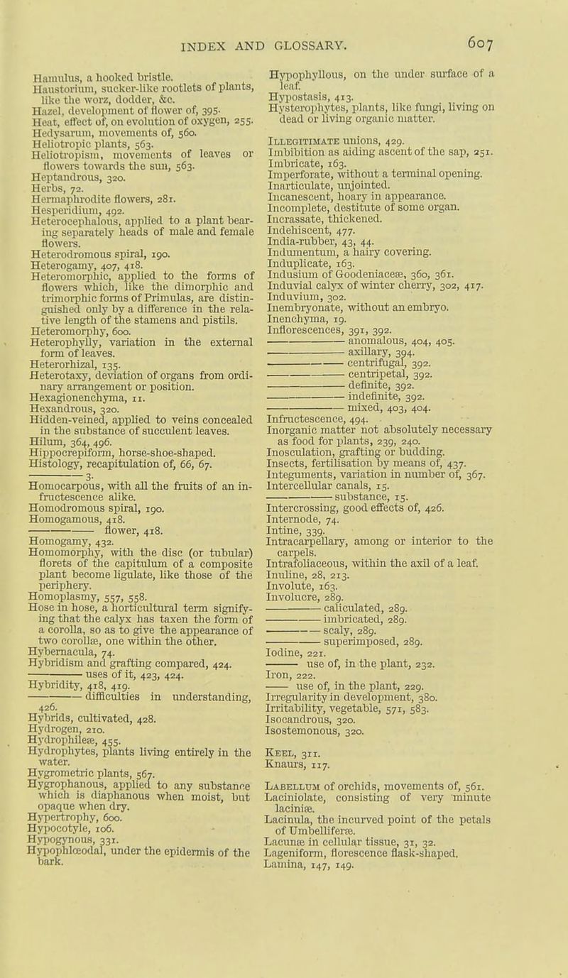 Hnniulus, a liooked bristle. HiUistoriuiu, sucker-like rootlets of plants, like the worz, dodder, &c. Hiizel, development of flower of, 395' Heat, eftect of, on evolution of oxygen, 255. Hedysarum, movements of, 560. Helioti'opic plants, 563. Heliotropism, movements of leaves or flowei-s towards the sun, 563. Heptandi'ous, 320. Herbs, 72. Hermaphrodite flowers, 281. Hesperidium, 492. Heterocephalous, applied to a plant bear- ing separately heads of male and female flowers. Heterodronious spiral, 190. Heterogamy, 407, 418. Heteromorphic, appUed to the forms of flowers which, like the dimorijhic and trimorphic fonns of Primulas, are distin- guished only by a difference in the rela- tive length of the stamens and pistils. Heteromorphy, 600. Heterophylly, variation in the external form of leaves. Heterorhizal, 135. Heterotaxy, deviation of organs from ordi- nary arrangement or position. Hexagionenchyma, 11. Hexandrous, 320. Hidden-veined, applied to veins concealed in the substance of succulent leaves. Hilum, 364, 496. Hippocrepiform, horse-shoe-shaped. Histology, recapitulation of, 66, 67. 3- Homocarpous, with all the fruits of an in- fructescence alike. Homodromous spiral, 190. Homogamous, 418. flower, 418. Homogamy, 432. HomomoriJhy, with the disc (or tubular) florets of the capitulum of a composite plant become ligulate, like those of the periphery. Homoplasmy, 557, 558. Hose in hose, a horticidtural term signify- ing that the calyx has taxen the form of a corolla, so as to give the appearance of two coroUiE, one within the other. Hybemacula, 74. Hybridism and grafting compared, 424. uses of it, 423, 424. Hybridity, 418, 419. difficulties in understanding, 426. Hybrids, cultivated, 428. Hydrogen, 210. Hydi-ophileiE, 455. Hydrophytes, plants living entirely in the water. Hygrometric plants, 567. Hygrophanous, applied to any substance which is diaphanous when moist, but opaque when dry. Hypertrophy, 600. Hypocotyle, 106. Hypogj-nou.s, 331. Hypophloeodal, under the epidermis of the bark. Hyiiophyllous, on the under sm-face of a leaf Plypostasis, 413. Hysterojihytes, plants, like fungi, living on dead or living organic matter. Illegitimate unions, 429. Imbibition as aiding ascent of the sap, 251. Imbricate, 163. Imperforate, without a tenninal opening. Inarticulate, unjointed. Incanescent, hoary in appearance. Incomplete, destitute of some organ. Incrassate, thickened. Indehiscent, 477. India-rubber, 43, 44. Iiuliunentum, a hairy covering. Induplicate, 163. Indusium of Goodeniaceee, 360, 361. Induvial calyx of winter cherry, 302, 417. Induviiun, 302. Inembryonate, without an embryo. Inenchyina, 19. Inflorescences, 391, 392. anomalous, 404, 405. . axiUary, 394. centrifugal, 392. centripetal, 392. definite, 392. indefinite, 392. mixed, 403, 404. Infructescence, 494. Inorganic matter not absolutely necessary as food for jilants, 239, 240. Inosculation, gi-afting or budding. Insects, fertilisation by means of, 437. Integuments, variation in number of, 367. Intercellular canals, 15. substance, 15. Intercrossing, good effects of, 426. Internode, 74. Intine, 339. Intracai-peUary, among or interior to the carpels. Intrafoliaceous, within the axil of a leaf. Innltne, 28, 213. Involute, 163. Involucre, 289. caliculated, 289. imbricated, 289. scaly, 289. superimposed, 289. Iodine, 221. use of, in the plant, 232. Iron, 222. use of, in the plant, 229. Irregularity in development, 380. Irritability, vegetable, 571, 583. Isooandrous, 320. Isosteraonous, 320. Keel, 311. Knaurs, 117. Labellum of orchids, movements of, 561. Laciniolate, consisting of very minute lacinia;. Lacinula, the incurved point of the petals of Umbelliferfe. Lacunre in cellular tissue, 31, 32. Lageniform, florescence flask-shaped. Lamina, 147, 149.