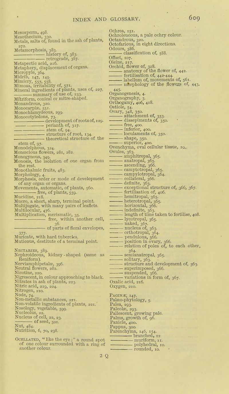 Mesosperm, 498. JlcsoUiecium, 330. Metals, salts of, found in the nsli of plants, 272. Metamorphosis, 383. history of, 383. retrograde, 387. Jletapectic acid, 216. Metaphery, displacement of organs. Micropyle, 364. Midrib, 147, 149. Mimicry, 557, 558. Mimosa, irritability of, 571. Mineral ingi-edients of plants, uses of, 227. summary of use of, 233. Mitriform, conical or mitre-shaped. Monandrous, 320. MonocarpijB, 551. Monochlamydeous, 299. Monocotyledons, 73. development of roots of, 129. perianth of, 317. stem of, 94. structure of root, 134. —— theoretical structure of the stem of, 97. Monodelphous, 324. Monoecious flowers, 281, 282. Monogynous, 349. Monosis, the isolation of one organ ft'om the rest. Monothalmic fruits, 483. Morphology, 4. Morphosis, order or mode of development of any organ or organs. Movements, automatic, of plants, 560. free, of plants, 559. Mucidine, 218. Mucro, a short, sharp, terminal point. Multijugate, with many pairs of leaflets. Multilocular, 476. Multiplication, merismatic, 35. free, within another cell, 36. of parts of floral envelopes, 377- Murlcate, with hard tubercles. Muticous, destitute of a tenninal point. Nectaeies, 389. Nephroideous, kidney - shaped (same as Reniform). Nerviamphipetate, 396. Neutral flowers, 282. Nicotine, 220. Nigrescent, in colour approaching to black. Nitrates in ash of jilants, 223. Nitric acid, 219, 224. Nitrogen, 210. Node, 74. Non-metallic substances, 221. Non-volatile ingredients of plants, 221. Nosology, vegetable, 599. Nucleolus, 22. Nucleus of cell, 22, 23. of seed, 501. Nut, 484. Nutrition, 6, 70, 238. OcELLATED, Iikc thc cyc ; a round spot of one colour .surrounded with a ring of auother colour. 2 ( Ochroa, 151. Ochroloucous, a pale ochry colour. Octandrous, 320. Octofarious, in eight directions. Odours, 586. classification of, 588. Oflset, 107. Oleino, 217. Orchid, flower of, 318. anatomy of the flower of, 442. fertilisation of, 442-444. labellum of, movements of, 561. morphology of the flowcacB of, 443, 445- Organogenesis, 4. Organography, 3. Orthogamy, 406, 418. Ostiole, 54. Ovary, 348, 350. attachment of, 353. dissepiments of, 350. free, 400. inferior, 400. loculaments of, 350. shape, 350. superior, 400. Ovenchyma, oval cellular tissue, 10^ Ovules, 363. amphitropal, 365. anatropal, 365. ascending, 366. camptotropal, 365. campylotropal, 364. collateral, 366. definite, 363. exceptional structure of, 36.6, 367. fertilisation of, 406. hemitropal, 365. heterotropal, 365. horizontal, 366. indefinite, 363. length of time taken to fertilise, 408. lycotropal, 365. naked, 367. nucleus of, 363. orthotropal, 364. pendulous, 366. position in ovary, 366. relation of poles of, to each other, 364- semianatropal, 365. . solitary, 363. structure and development of, 363. superimposed, 366. suspended, 366. variations in form of, 367. Oxalic acid, 216. Oxygen, 210. PagiN/e; 147. Pateo-phytology, 5. Palea, 293. Paleolee, 293. PaUescent, growing pale. Palms, growth of, 96. Panicle, 400. Pappus, 300. Parenchyma, 146, 154. branched, 12 niuriform, 11. polyhedral, 10. rounded, 10.