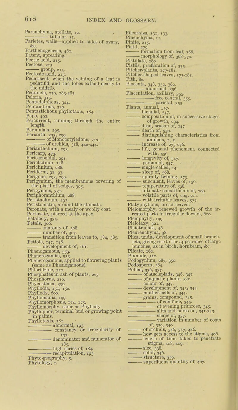 6Id INDEX AND Parenchyma, stellate, 12. tubular, 11. Parietes, walls—applied to sides of ovary, &c. Parthenogenesis, 460. Patent, spreading. Poetic acid, 215. Pentose, 215. group, 215. Pectosic acid, 215. Pedatisect, when the veining of a leaf is pedatifid, and the lobes extend nearly to the midrib. . Peduncle, 279, 283-287. Peloria, 315. Pentadelphous, 324. Pentandrous, 320. Pentastichous phyllotaxis, 184. Pepo, 492. Percurrent, running through the entire length. ■ Perennials, 295. Perianth, 293, 299. of Monocotyledons, 317. ' of orchids, 318, 442-444. Perianthelium, 293. Pericarp, 473. Pericarpoidal, 291. Pericladium, 148. Periclinium, 288. Periderm, 91, 93. Perigone, 293, 299. Perigynium, the membranous covering of the pistil of sedges, 305. Perigynous, 331. Periphoranthium, 288. Peristachyum, 293. Peristomatic, around the stomata. Peronate, with a mealy or woolly coat. Pertusate, pierced at the apex. Petalody, 335. Petals, 306. anatomy of, 308. number of, 307. transition from leaves to, 384, 385. Petiole, 147, 148. development of, 161. PhiBnogamous, 553. Phanerogamise, 553. Phanerogamous, applied to flowering plants (same as Phsenogamous). Phloridzine, 220. Phosphates in ash of plants, 223. Phosphorus, 210. Phycostema, 390. Phyllodia, 151, 152. Phyllody, 600. Phyllomania, 199. Phyllomorphosis, 174, 175. Phyllomorpliy, same as Phyllody. Phyllophor, terminal bud or growing point in palms. Phyllotaxis, 181. abnormal, 193. . ■ constancy or irregularity of, 192. ■ denominator and numerator of, 185. high series of, 184. recapitulation, 193. Phyto-geography, 5. Phytology, i. GLOSSARY, Pileorhiza, 131, 133. Piiienchyina, 11. Pinite, 215. Pistil, 279. formation from leaf, 386. morphology of, 368-370. Pistillate, 280. Pistils, prafloration of, 375. Pitcher-plants, 177-181. Pitcher-shaped leaves, 177-181. Pith, 82. Placenta, 348, 352, 362. abnormal, 356. Placentation, axillary, 355. free central, 355. parietfil, 355. Plants, annual, 547. biennial, 547. comijosition of, in successive stages of growth, 234. dead, season of, 247. death of, 550. distinguishing characteristics from animals, i, 2. increase of, 273-276. life, general phenomena connected ynth, 556. longevity of, 547. perennial, 547. single-celled, 14. sleep of, 568. spirally twining, 579. succulent, leaves of, 156. temperatiu-e of, 598. ultimate constituents of, 209. volatile parts of, 209, 211. with irritable leaves, 577. Platyphyllous, broad-leaved. Pleiomorphy, renewed growth of the ar- rested parts in irregular flowers, 600. Pleiophylly, 199. Pleiotaxy, 321. Pleiotrachea, 46. Pleurenchyma, 38. Plica, undue development of small branch- lets, giving rise to the appearance of large bunches, as in birch, hornbeam, &c. Plicate, 162. Plimiule, 510. Podogynium, 287, 350. Podosperm, 364. Pollen, 336, 337. of Asclepiads, 346, 347. of aquatic plants, 340. colour of, 347. development of, 343, 344. mother-cells of, 344. grains, compound, 345. of coniferte, 345. of evening primrose, 345. . slits and pores on, 341-343. shape of, 337. variation in number of coats of, 339, 340. of orchids, 346, 347, 446. how gets access to the stigma, 406. length of time taken to penetrate stigma, 408, 409. size, 338. solid, 346. structure, 339. superfluous quantity of, 407.