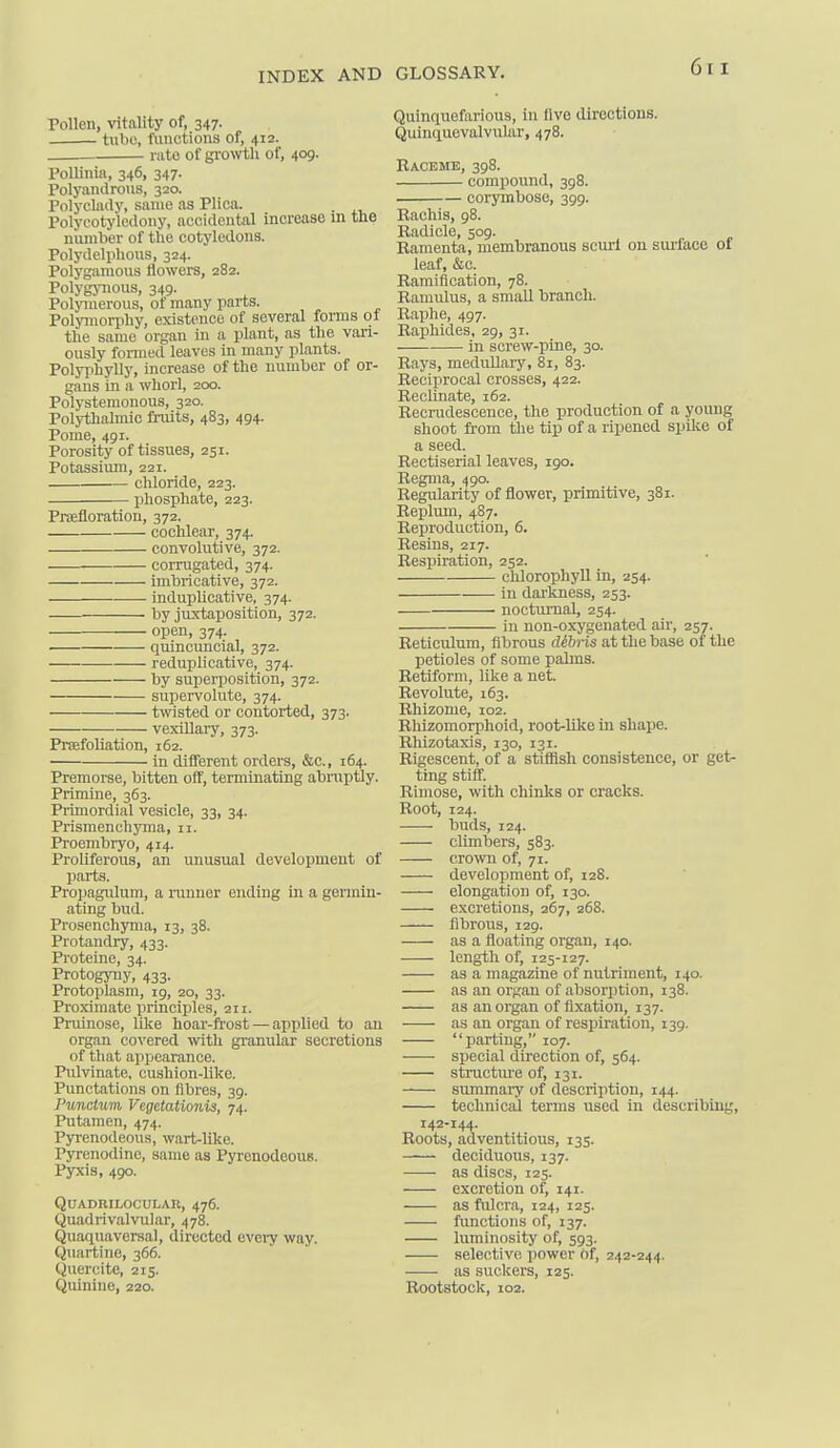 Pollen, vitality of, 347. tube, I'uiictions of, 412. rate of gro>vth of, 409. PoUinia, 346, 347. Polyaiidrous, 320. Polycladv, same as Plica. Polycotyiedony, accidcxital increase m tne niunber of the cotyledons. Polydelphous, 324. Polygamous flowers, 282. Polj-gynoiis, 349. Polyinerous, of many parts. Poljnnoriihy, existence of several forms of the same organ in a plant, as the vari- ously formed leaves in many plants. Polyjihylly, increase of the number of or- gans in a whorl, 200. Polystemonous, 320. Polythalmic fi-uits, 483, 494. Pome, 491. Porosity of tissues, 251. Potassium, 221. chloride, 223. phosphate, 223. Prsefloration, 372. cochlear, 374. convolutive, 372. corrugated, 374. imbricative, 372. induplicative, 374. by juxtaposition, 372. open, 374. quincuncial, 372. reduplicative, 374. by superposition, 372. supervolute, 374. twisted or contorted, 373. vexillai-y, 373. Praefoliation, 162. in different orders, &c., 164. Premorse, bitten off, terminating abniptly. Primine, 363. Primordial vesicle, 33, 34. Prismenchyma, 11. Proembryo, 414. Proliferous, an unusual development of parts. Propagulum, a runner ending in a germin- ating bud. Prosenchjmia, 13, 38. Protandry, 433. Proteine, 34. Protogyny, 433. Protoplasm, 19, 20, 33. Proximate principles, 211. Pruinose, like hoar-frost — applied to an organ covered with granular secretions of that appearance. Pulvinate, cushion-like. Punctations on fibres, 39. Punctum Vegetationis, 74. Putamen, 474. Pyrenodeous, wart-like. Pyrenodine, same as Pyrenodeous. Pyxis, 490. QUADRILOCULAR, 476. Quadrivalvular, 478. Quaquavcrsal, directed evei-y way. Quartine, 366. Queroite, 215. Quinine, 220. Quinquefarious, in five directions. Quinquovalvular, 478. Raceme, 398. compound, 398. corymbose, 399. Rachis, 98. Radicle, 509. Ramenta, membranous scurl on siu'face of leaf, &c. Ramification, 78. Ramulus, a small branch. Raphe, 497. Rapliides, 29, 31. in screw-pine, 30. Rays, medullary, 81, 83. Reciprocal crosses, 422. Reolinate, 162. Recrudescence, the production of a young shoot fi-om tlie tip of a ripened spilce of a seed. Rectiserial leaves, igo. Regma, 490. Regularity of flower, primitive, 381. Replum, 487. Reproduction, 6. Resins, 217. Respiration, 252. chlorophyll in, 254. in darkness, 253. nocturnal, 254. in non-oxygenated air, 257. Reticulum, fibrous debris at the base of the petioles of some palms. Retiform, like a net. Revolute, 163. Rhizome, 102. Rhizomorphoid, root-like in shape. Rhizotaxis, 130, 131. Rigescent, of a stiflish consistence, or get- ting stiff. Rimose, with chinks or cracks. Root, 124. buds, 124. cUmbers, 583. crown of, 71. development of, 128. elongation of, 130. excretions, 267, 268. fibrous, 129. as a floating organ, 140. length of, 125-127. as a magazine of nutriment, 140. as an organ of absorption, 138. as an organ of fixation, 137. as an organ of respiration, 139. parting, 107. special direction of, 564. structure of, 131. summary of description, 144. technical terms used in describing, 142-144. Roots, adventitious, 135. deciduous, 137. as discs, 125. excretion of, 141. as fulcra, 124, 125. functions of, 137. luminosity of, 593. selective power of, 242-244. as suckers, 125. Rootstock, 102.